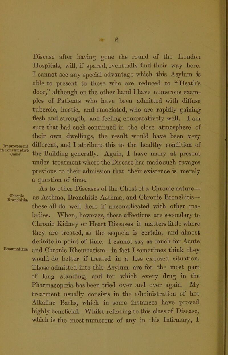 Improvement in Consumptive Cases. Chronic Bronchitis. Bheomatism. Disease after having gone the round of the London Hospitals, will, if spared, eventually find their way here. I cannot see any special advantage which this Asylum is able to present to those who are reduced to “ Death’s door,” although on the other hand I have numerous exam- ples of Patients who have been admitted with diffuse tubercle, hectic, and emaciated, who are rapidly gaining flesh and strength, and feeling comparatively well. I am sure that had such continued in the close atmosphere of their own dwellings, the result would have been very different, and I attribute this to the healthy condition of the Building generally. Again, I have many at present under treatment where the Disease has made such ravages previous to their admission that their existence is merely a question of time. As to other Diseases of the Chest of a Chronic nature— as Asthma, Bronchitic Asthma, and Chronic Broncloitis— these all do well here if uncomplicated with other ma- ladies. When, however, these affections are secondary to Chronic Kidney or Heart Diseases it matters little where they are treated, as the sequela is cei*tain, and almost definite in point of time. I cannot say as much for Acute and Chronic Bheumatism—in fact I sometimes think they would do better if treated in a less exposed situation. Those admitted into this Asylum are for the most part of long standing, and for which every dnig in the Pharmacopoeia has been tried over and over again. My treatment usually consists in the administration of hot Alkaline Baths, which in some instances have proved highly beneficial. Whilst refening to this class of Disease, which is the most numerous of any in this Infirmary, I