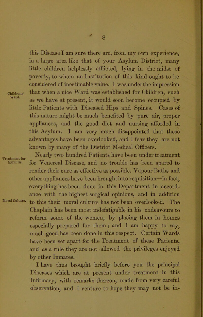 ChUdrens’ Ward. Treatment for Syphitis. Moral Culture. j- this Disease I am sure there are, from my own experience, in a large area like that of your Asylum District, many little childi-en helplessly afflicted, lying in the midst of poverty, to whom an Institution of this kind ought to be considered of inestimable value. I was under the impression that when a nice Ward was established for Children, such as we have at present, it would soon become occupied by little Patients with Diseased Hips and Spines. Cases of this nature might be much benefited by pure air, proper appliances, and the good diet and nursing afforded in this Asylum. I am very much disappointed that these advantages have been overlooked, and I fear they are not known by many of the District Medical Officers. Nearly two hundred Patients have been under treatment for Venereal Disease, and no trouble has been spared to render their cure as effective as possible. Vapour Baths and other appliances have been brought into requisition—in fact, everything has been done in this Department in accord- ance with the highest surgical opinions, and in addition to this their moral culture has not been overlooked. The Chaplain has been most indefatigable in his endeavours to reform some of the women, by placing them in homes especially prepared for them; and I am happy to say, much good has been done in this respect. Certain Wards have been set apart for the Treatment of these Patients, and as a rule they are not allowed the privileges enjoyed by other Inmates. I have thus brought briefly before you the principal Diseases which are at present imder treatment in this Infirmary, with remarks thereon, made fi:om very careful observation, and I venture to hope they may not be in-