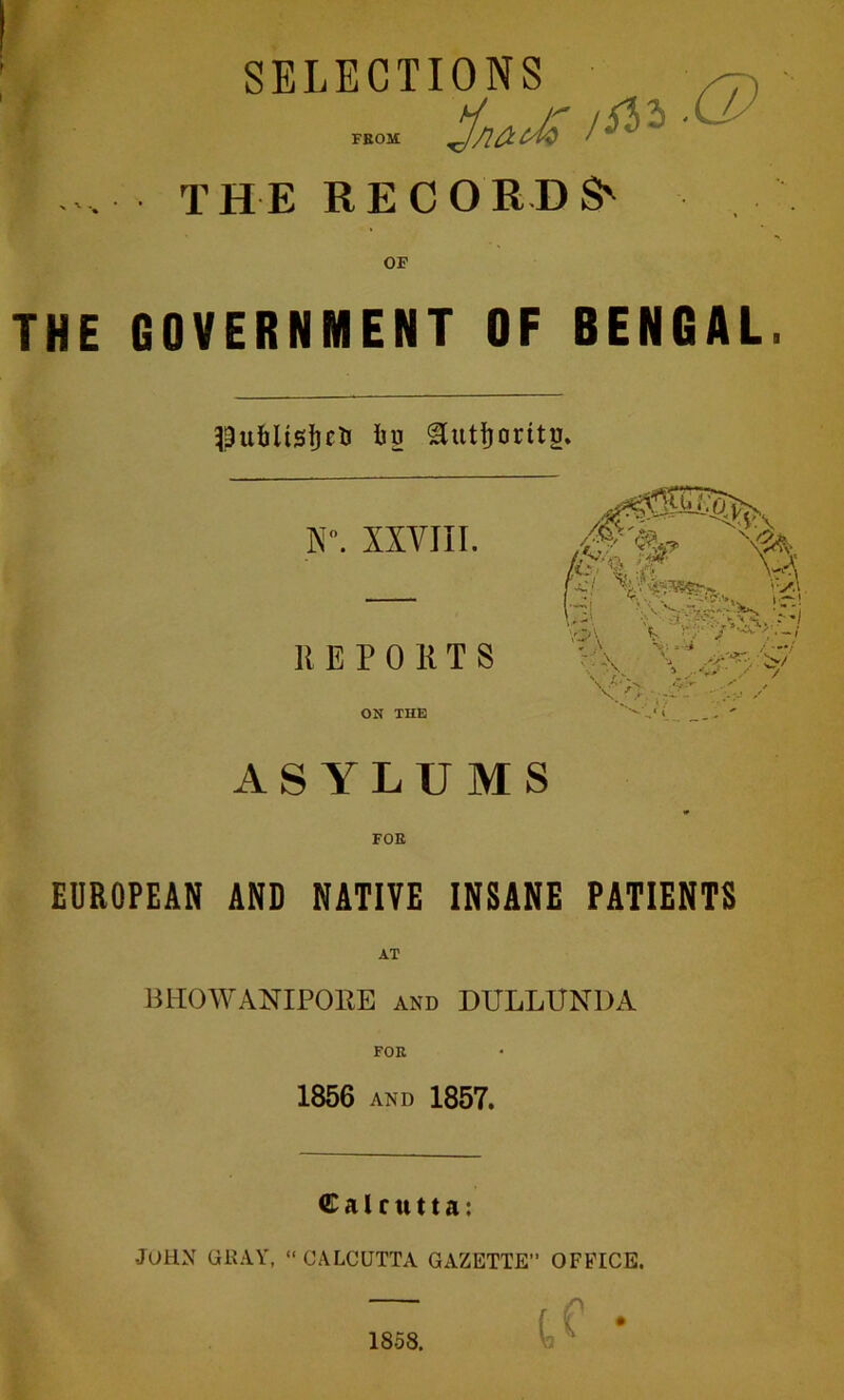 SELECTIONS ^ FEOM • THE RECORDS' OF THE GOVERNMENT OF BENGAL. Jbs ^uttoritg. I\”. XXVIII. REPO R T S ON THE ASYLUMS FOE EUROPEAN AND NATIVE INSANE PATIENTS miOWANIPOEE AND DULLUNDA 1856 AND 1857. Calcutta: John gray, » Calcutta gazette” office.