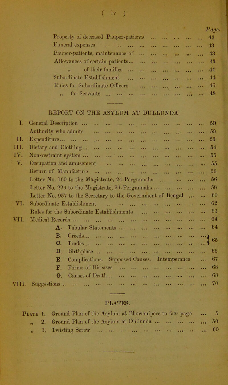 Page. Property of deceased Pauper-patients ... 43 Funeral expenses ... 43 Pauper-patients, maintenance of ... 43 Allowances of certain patients ... 43 „ of their families ... 44 Subordinate Establishment ... 44 Pules for Subordinate Officers ... 46 „ for Servants ... 48 UEPORT ON THE ASA'LUM AT DULLUNDA. I. General Description ... 50 Authority who admits ... 53 II. Expenditure ... 53 III. Dietary and Clothing ... 54 IV. Non-restraint system • ... 65 V. Occupation and amusement ... 55 Return of Manufacture ... 56 Letter No. ICO to the Magistrate, 24-Pergunnahs ... ... 56 Letter No. 22o to the Magistrate, 24-Pergunnahs ... 58 Letter No. 957 to the Secretary to the Government of Bengal ... ... 60 VI. Subordinate Establishment ... 62 Pules for the Subordinate Establishments ... 63 VII. Medical Records ... 64 A. Tabular Statements ... 64 B. Creeds ‘‘1 fi' C. Trades D. Birthplace ... ... 66 E. Complications. Supposed Causes. Intemperance ... 67 F. Forms of Diseases ... 68 G. Causes of Death ... 68 VIII. Suggestions ... 70 PLATES. Pl.\te 1. Ground Plan of the Asylum at Bliowanipore to face page ••• 6 „ 2. Ground Plan of the Asylum at Dullunda ... 50