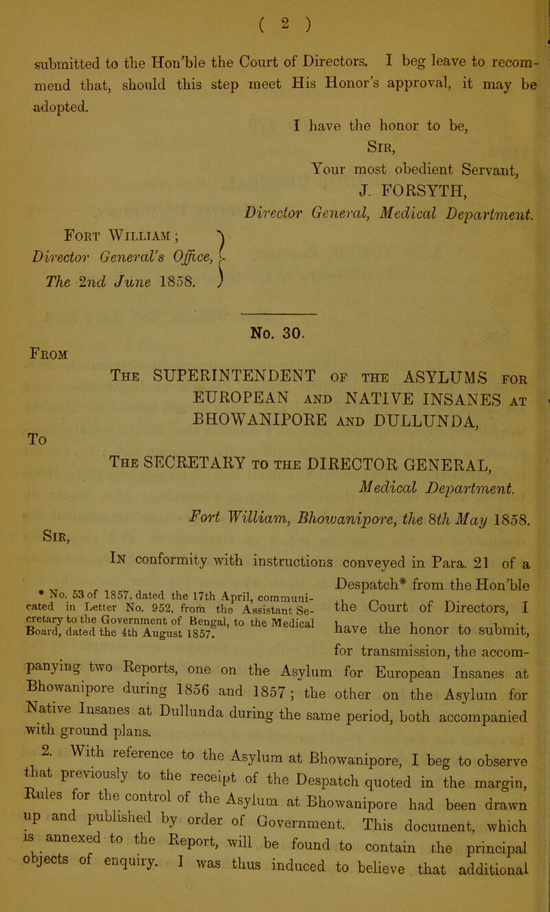 submitted to tbe Hon’ble the Court of Directors. I beg leave to recom- mend that, should this step zneet His Honor’s approval, it may be adopted. I have the honor to be. Sir, Your most obedient Servant, J. FORSYTH, Director General, Medical Department. Fort William; y Director General’s Ojffice, I The 2nd June 1858, ) From To No. 30. The superintendent of the ASYLUMS for EUROPEAN AND NATIVE INSANES at BHOWANIPORE and DULLUNDA, The secretary to the DIRECTOR GENERAL, Medical Department. Fort William, Bhowanipore, the ^thMay 1858. Sir, In conformity with instructions conveyed in Para. 21 of a Despatch* from theHon’ble No. 63 of 1857, dated the 17th April, communi- .i r Tr- eated in Letter No. 952, from the Assistant Se- fhe Court of Directors, I cretary to the Government of Bengal, to the Medical x i •. Board, dated the 4th August 18577 honor to Submit, for transmission, the accom- panying two Reports, one on the Asylum for European Insanes at Bhowanipore during 1856 and 1857; the other on the Asylum for Native Insanes at Dullunda during the same period, both accompanied with ground plans. With reference to the Asylum at Bhowanipore, I beg to observe that previously to the receipt of the Despatch quoted in the margin, ules for the control of the Asylum at Bhowanipore had been drawn up and published by order of Government. This document, which IS annexed to the Report, will be found to contain the principal objects of enquiry. I was thus induced to believe that additional