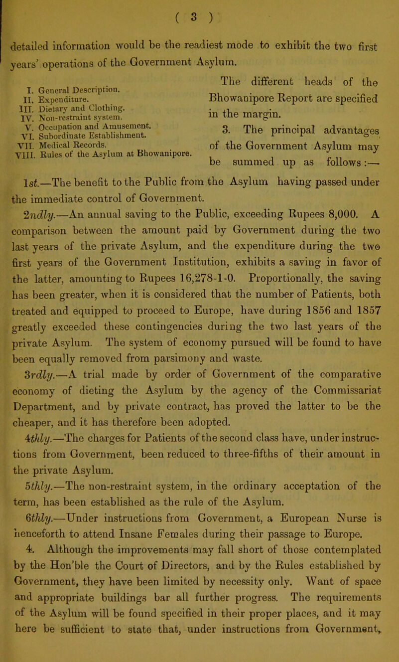 detailed information would be the readiest mode to exhibit the two first years' operations of the Government Asylum. I. General Description. II. Expenditure. III. Dietary and Clothing. IV. Non-restraint system. V. Occupation and Amusement. VI. Subordinate Establishment. VII. Medical Records. VIII. Rules of the Asylum at Bhowanipore. The dififerent heads of the Bhowanipore Report are specified in the margin. 3. The principal advantages of the Government Asylum may be summed up as follows :—■ Isi.—The benefit to the Public from the Asylum having passed under the immediate control of Government. 2ndly.—An annual saving to the Public, exceeding Rupees 8,000. A comparison between the amount paid by Government during the two last years of the private Asylum, and the expenditure during the two first years of the Government Institution, exhibits a saving in favor of the latter, amounting to Rupees 16,278-1-0. Proportionally, the saving has been greater, when it is considered that the number of Patients, both treated and equipped to proceed to Europe, have during 1856 and 1857 greatly exceeded these contingencies during the two last years of the private Asylum. The system of economy pursued will be found to have been equally removed from parsimony and waste. Srdly.—A trial made by order of Government of the comparative economy of dieting the Asylum by the agency of the Commissariat Department, and by private contract, has proved the latter to be the cheaper, and it has therefore been adopted. 4sthly.—The charges for Patients of the second class have, under instruc- tions from Government, been reduced to three-fifths of their amount in the private Asylum. 5thly.—The non-restraint system, in the ordinary acceptation of the term, has been established as the rule of the Asylum. Qthly.—Under instructions from Government, a European Nurse is henceforth to attend Insane Females during their passage to Europe. 4. Although the improvements may fall short of those contemplated by the Hon’ble the Court of Directors, and by the Rules established by Government, they have been limited by necessity only. Want of space and appropriate buildings bar all further progress. The requirements of the Asylum will be found specified in their proper places, and it may here be sufficient to state that, under instructions from Government,