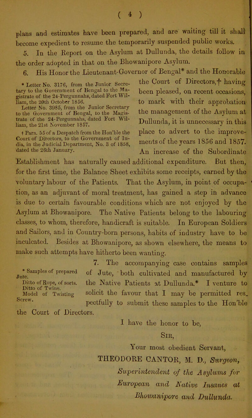 ( ^ ) plans and estimates have been prepared, and are waiting till it shall become expedient to resume the temporarily suspended public works. 5, In the Report on the Asylum at Dullunda, the details follow in the order adopted in that on the Bhowanipore Asylum. 6. His Honor the Lieutenant-Governor of Bengal* and the Honorable the Court of Directors,f* having been pleased, on recent occasions, to mark with their approbation the management of the Asylum at Dullunda, it is unnecessary in this place to advert to the improve- ments of the}mars 1856 and 1857. An increase of the Subordinate Establishment has naturally caused additional expenditure. But then, for the first time, the Balance Sheet exhibits some receipts, earned by the voluntary labour of the Patients. That the Asylum, in point of occupa- ' tion, as an adjuvant of moral treatment, has gained a step in advance is due to certain favourable conditions which are not enjoyed by the Asylum at Bhowanipore. The Native Patients belong to the labouring classes, to whom, therefore, handicraft is suitable. In European Soldiers and Sailors, and in Country-born persons, habits of industry have to be inculcated. Besides at Bhowanipore, as shown elsewhere, the means to make such attempts have hitherto been wanting. 7. The accompanying case contains samples °^ ^*^*^^***^^^ Jute, 'both cultivated and manufactured by Ditto of Rope, of sorts, the Native Patients at Dullunda.* I venture to Ditto of Twine. t •. i <- , t . Model of Twisting solicit the favour that I may be permitted res. pectfully to submit these samples to the Hon’ble the Court of Directors. I have the honor to be. Sir, Your most obedient Servant, THEODORE CANTOR, M. D., Surgeon, Superintendent of the Asylums for European and Native Insanes at Bhowanipore and Dullunda. * Letter No. 3176, from the Junior Secre- tary to the Government of Bengal to the Ma- gistrate of the 24-Pergunnahs, dated Fort Wil- liam, the 20th October 1856. Letter No. 3985, from the Junior Secretary to the Government of Bengal, to the Magis- trate of the 24-Pergunnahs, dated Fort Wil- liam, the 21st November 1857. t Para. 55 of a Despatch from the Hon’ble the Court of Directors, to the Government of In- dia, in the Judicial Depai'tment, No. 3 of 1858, dated the 26th January.