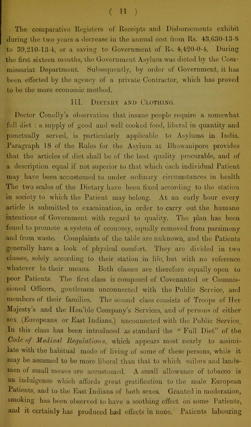 The comparative Registers of Receipts and Disl)ursements exhibit during the two years a decrease in the annual cost from Rs. 43,030-13-8 to 39,210-13-4, or a saving to Government of Rs 4,420-0-4. During the first sixteen months, the Government Asylum was dieted by the Com- missariat Department. Subsequently, by order of Government, it has been effected by the agency of a private Contractor, which has proved to be the more economic method. III. Diktary and Clothing. Doctor Conolly’s observation that insane people require a somewhat full diet : a supply of good and well cooked food, liberal in quantity and punctually served, is particularly applicable to Asylums in India. Paragi’aph 18 of the Rules for the Asylum at Bhowanipore provides that the articles of diet shall be of the best quality procurable, and of a description equal if not siiiDerior to that which each individual Patient may have been accustomed to under ordinary circumstances in health The two scales of the Dietary have been fixed according to the station in society to which the Patient may belong. At an early hour every article is submitted to examination, in order to carry out the humane intentions of Government with regard to quality. The plan has been found to promote a system of economy', equally removed from parsimony and from waste. Complaints of the table are unknown, and the Patients generally have a look of physical comfort. They are divided in two classes, solely according to their station in life, but with no reference whatever to their means. Both classes are therefore equally open to poor Patients. The first class is composed of Covenanted or Commis- sioned Officers, gentlemen unconnected with the Public Service, and members of their families. The second class consists of Troops of Her Majesty’s and the Ilon’ble Company’s Services, and of persons of either sex (Europeans or East Indians,) unconnected with the Public Service_ In this class has been introduced as standard the “ Full Diet” of the Code of Medical Regidatiovs, which appears most nearly to assimi- late with the habitual mode of living of some of these persons, while it may be. assumed to be more liberal than that to which sailors and lands- men of small means are accustomed. A small allowance of tobacco is an indulgence which affords great gratification to the male European Patients, and to the East Indians of both sexes. Granted in moderation, smoking has been observed to have a soothing effect on some Patients, and it certainly has produced bad effects in none. Patients labouring