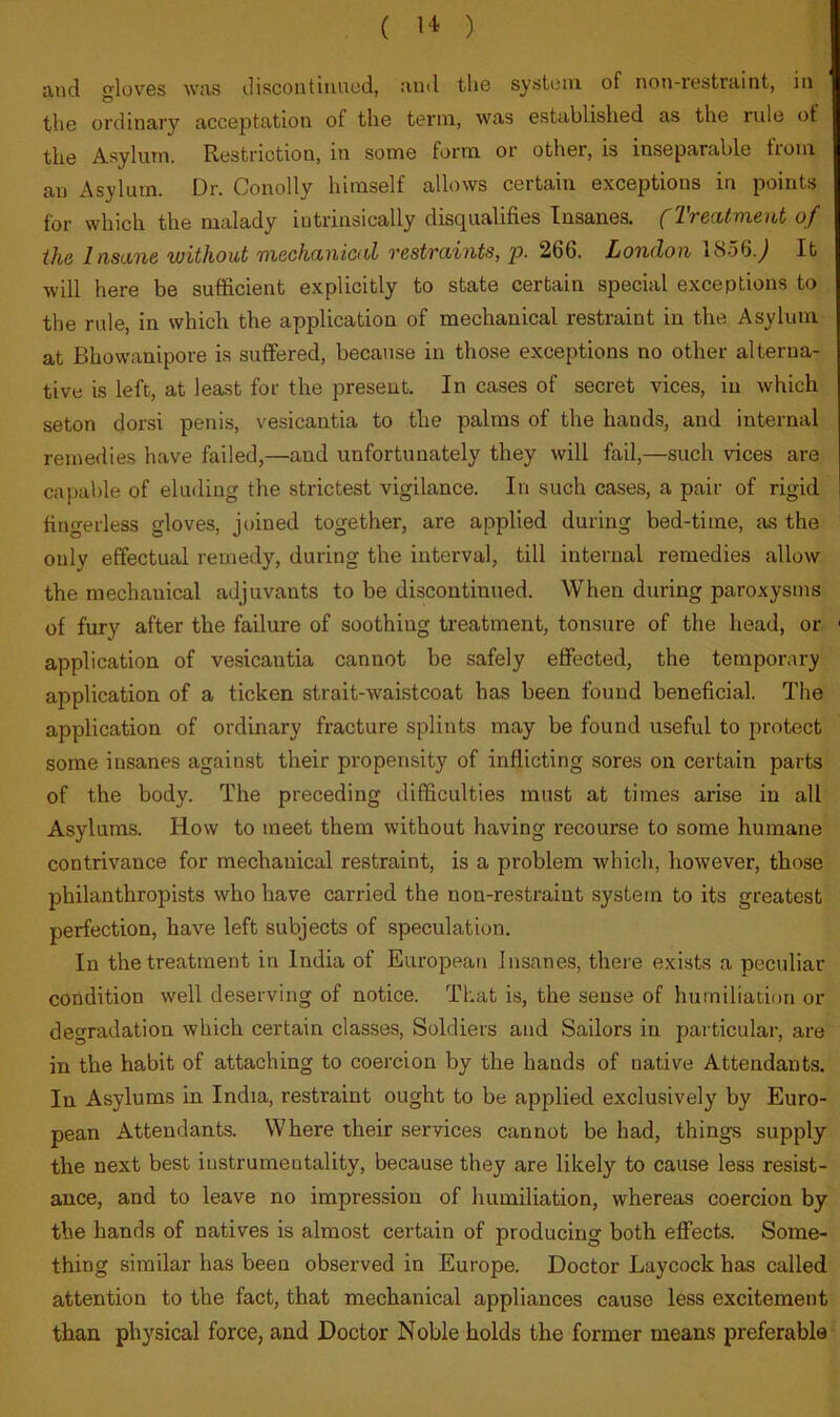 and gloves was discoiitiiiiiod, and the system of non-restraint, in the ordinary acceptation of the term, was established as the rule of the Asylum. Restriction, in some form or other, is inseparable from an Asylum. Dr. Conolly himself allows certain exceptions in points for which the malady intrinsically disqualifies Insanes. (Treatment of the Insane without mechanical restraints, p. 266. London 1856.^ It will here be sufficient explicitly to state certain special exceptions to the rule, in which the application of mechanical restraint in the Asylum at Bhowanipore is suffered, because in those exceptions no other alterna- tive is left, at least for the present. In cases of secret vices, in which seton dorsi penis, vesicantia to the palms of the hands, and internal remedies have failed,—and unfortunately they will fail,—such vices are capable of eluding the strictest vigilance. In such cases, a pair of rigid fingerless gloves, joined together, are applied during bed-time, as the only effectual remedy, during the interval, till internal remedies allow the mechanical adjuvants to be discontinued. When during paroxysms of fury after the failure of soothing treatment, tonsure of the head, or ' application of vesicantia cannot be safely effected, the temporary application of a ticken strait-waistcoat has been found beneficial. The application of ordinary fracture splints may be found useful to protect some insanes against their propensity of inflicting sores on certain parts of the body. The preceding difficulties must at times arise in all Asylums. How to meet them without having recourse to some humane contrivance for mechanical restraint, is a problem which, however, those philanthropists who have carried the non-restraint system to its greatest perfection, have left subjects of speculation. In the treatment in India of European Insanes, there exists a peculiar condition well deserving of notice. That is, the sense of humiliation or degradation which certain classes. Soldiers and Sailors in particular, are in the habit of attaching to coercion by the hands of native Attendants. In Asylums in India, restraint ought to be applied exclusively by Euro- pean Attendants. Where their services cannot be had, things supply the next best instrumentality, because they are likely to cause less resist- ance, and to leave no impression of humiliation, whereas coercion by the hands of natives is almost certain of producing both effects. Some- thing similar has been observed in Europe. Doctor Laycock has called attention to the fact, that mechanical appliances cause less excitement than physical force, and Doctor Noble holds the former means preferable