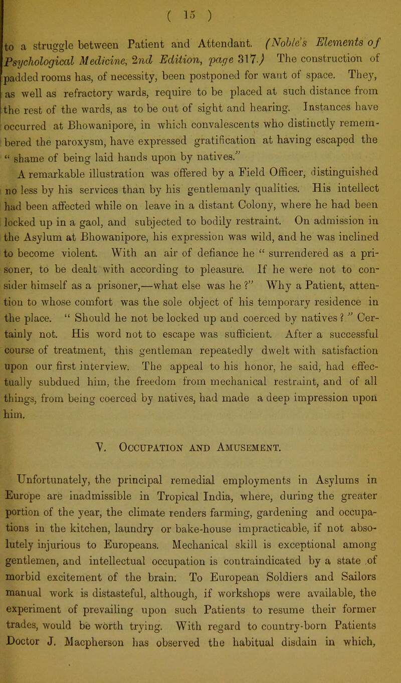 to a struggle between Patient and Attendant. (Noblas JUlcvnGVits of Psychological Medicine, 2nd Edition, 'page 317.) The construction of padded rooms has, of necessity, been postponed for want of space. They, as well as refractory wards, require to be placed at such distance from the rest of the wards, as to be out of sight and hearing. Instances have occurred at Bhowanipore, in which convalescents who distinctly remem- bered the paroxysm, have expressed gratification at having escaped the “ shame of being laid hands upon by natives.'' A remarkable illustration was offered by a Field Officer, distinguished no less by his services than by his gentlemanly qualities. His intellect had been affected while on leave in a distant Colony, where he had been locked up in a gaol, and subjected to bodily restraint. On admission in the Asylum at Bhowanipore, his expression was wild, and he was inclined to become violent. With an air of defiance he “ surrendered as a pri- soner, to be dealt with according to pleasure. If he were not to con- sider himself as a prisoner,—what else was he ? Why a Patient, atten- tion to whose comfort was the sole object of his temporary residence in the place. “ Should he not be locked up and coerced by natives ?  Cer- tainly not. His word not to escape was sufficient. After a successful course of treatment, this gentleman repeatedly dwelt with satisfaction upon our first interview. The appeal to his honor, he said, had effec- tually subdued him, the freedom from mechanical restraint, and of all things, from being coerced by natives, had made a deep impression upon him. ■y. Occupation and Amusement. Unfortunately, the principal remedial employments in Asylums in Europe are inadmissible in Tropical India, where, during the greater portion of the year, the climate renders farming, gardening and occupa- tions in the kitchen, laundry or bake-house impracticable, if not abso- lutely injurious to Europeans. Mechanical skill is exceptional among gentlemen, and intellectual occupation is contraindicated by a state of morbid excitement of the brain. To European Soldiers and Sailors manual work is distasteful, although, if workshops were available, the experiment of prevailing upon such Patients to resume their former trades, would be worth trying. With regard to country-born Patients Doctor J. Macpherson has observed the habitual disdain in which,