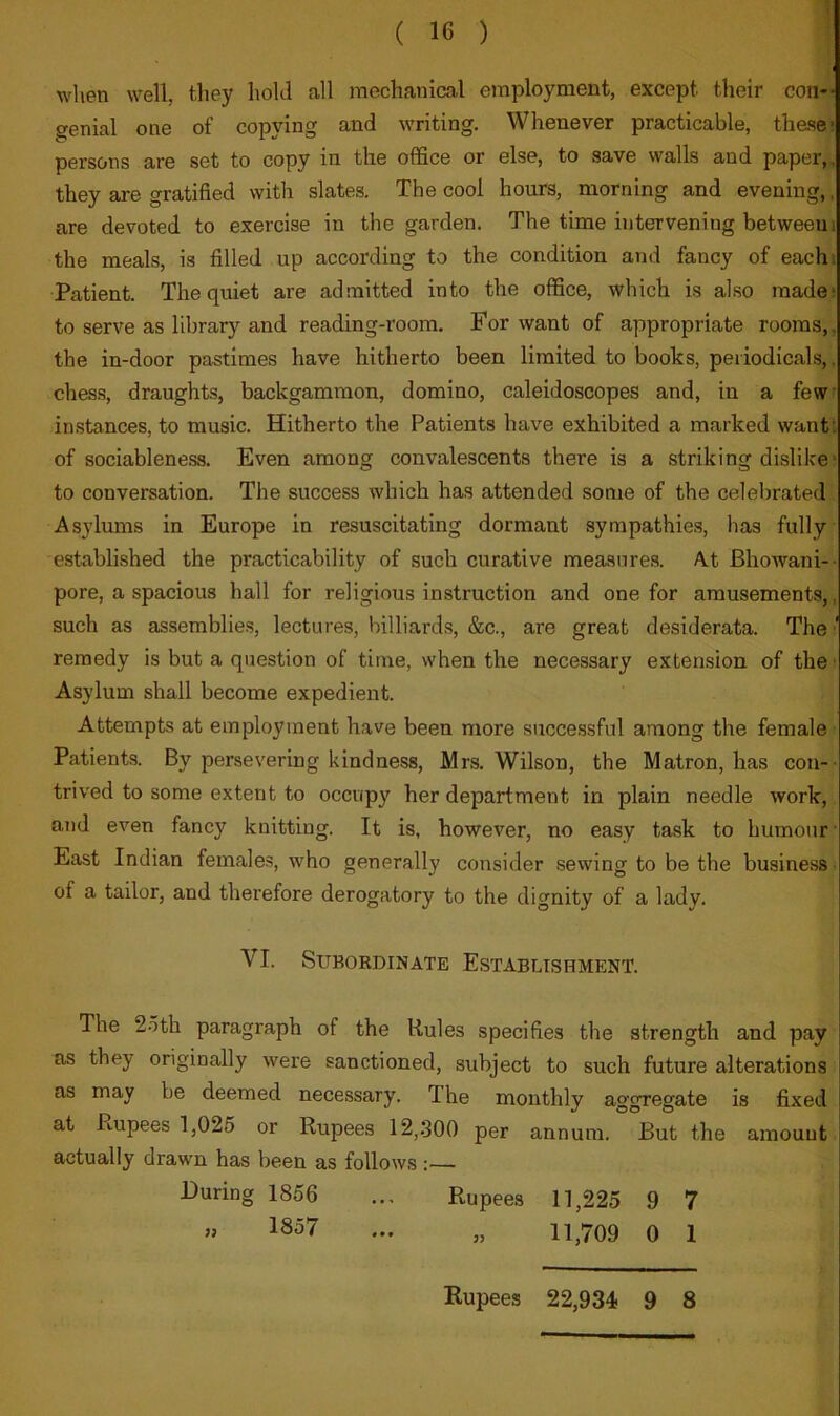 when well, they hold all mechanical employment, except their con-- genial one of copying and writing. Whenever practicable, th&se* persons are set to copy in the office or else, to save walls and paper,, they are gratified with slates. The cool hours, morning and evening,. are devoted to exercise in the garden. The time intervening between i the meals, is filled up according to the condition and fancy of eachi Patient. The quiet are admitted into the office, which is also madei to serve as library and reading-room. For want of appropriate rooms,, the in-door pastimes have hitherto been limited to books, periodicals,, ches.s, draughts, backgammon, domino, caleidoscopes and, in a few in.stances, to music. Hitherto the Patients have exhibited a marked wantt of sociableness. Even among convalescents there is a striking dislike' to conversation. The success which has attended some of the celebrated Asylums in Europe in resuscitating dormant sympathies, has fully established the practicability of such curative measures. At Bhowani-- pore, a spacious hall for religious instruction and one for amusements,, such as assemblies, lectures, billiards, &c., are great desiderata. The ' remedy is but a question of time, when the necessary extension of the ■ Asylum shall become expedient. Attempts at employment have been more successful among the female Patients. By persevering kindness, Mrs. Wilson, the Matron, has con-- trived to some extent to occupy her department in plain needle work, and even fancy knitting. It is, however, no easy task to humour East Indian females, who generally consider sewing to be the business of a tailor, and therefore derogatory to the dignity of a lady. The 2oth paragraph of the Rules specifies the strength and pay as they originally were sanctioned, subject to such future alterations as may be deemed necessary. The monthly aggregate is fixed at Rupees 1,025 or Rupees 12,.300 per annum. But the amount actually drawn has been as follows : VI. Subordinate Establishment. During 1856 » 1857 Rupees 11,225 9 7 » 11,709 0 1 Rupees 22,934 9 8