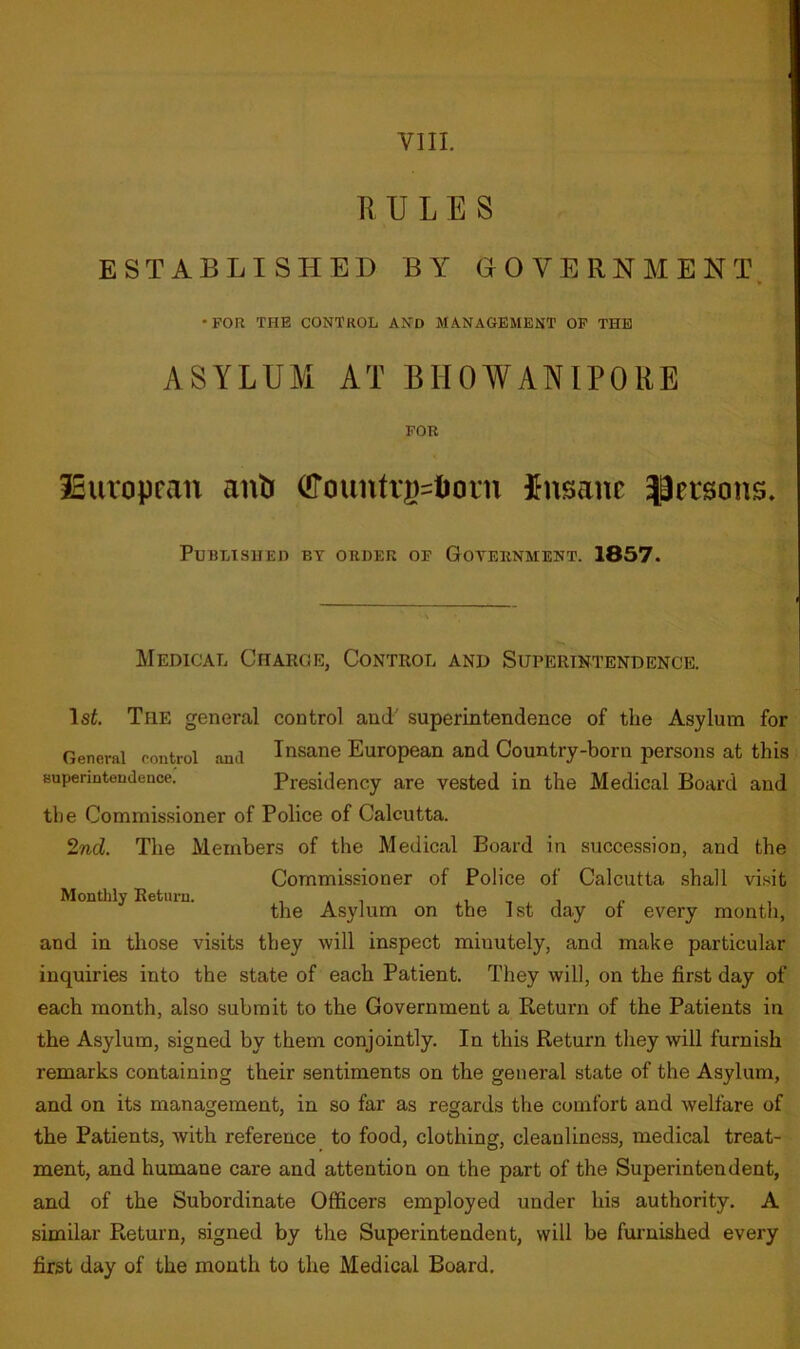 E U L E S ESTABLISHED BY GOVERNMENT. •FOR THE CONTROL AND MANAGEMENT OP THE ASYLUM AT BHOWANIPORE FOR iSuvopcan anb (!Tountri)=lioni insane Jieisons. Published by order of Goternment. 1857. Medical Charge, Control and Superintendence. \st The general control and' superintendence of the Asylum for General control and Insane European and Country-born persons at this Bupenntoudence. Presidency are vested in the Medical Board and the Commissioner of Police of Calcutta. 2nd. The Members of the Medical Board in succession, and the Commissioner of Police of Calcutta shall visit Monthly Return. i i i t r the Asylum on the 1st day or every month, and in those visits they will inspect minutely, and make particular inquiries into the state of each Patient. They will, on the first day of each month, also submit to the Government a Return of the Patients in the Asylum, signed by them conjointly. In this Return they will furnish remarks containing their sentiments on the general state of the Asylum, and on its management, in so far as regards the comfort and welfare of the Patients, with reference to food, clothing, cleanliness, medical treat- ment, and humane care and attention on the part of the Superintendent, and of the Subordinate Officers employed under his authority. A similar Return, signed by the Superintendent, will be fui-nished every first day of the month to the Medical Board.