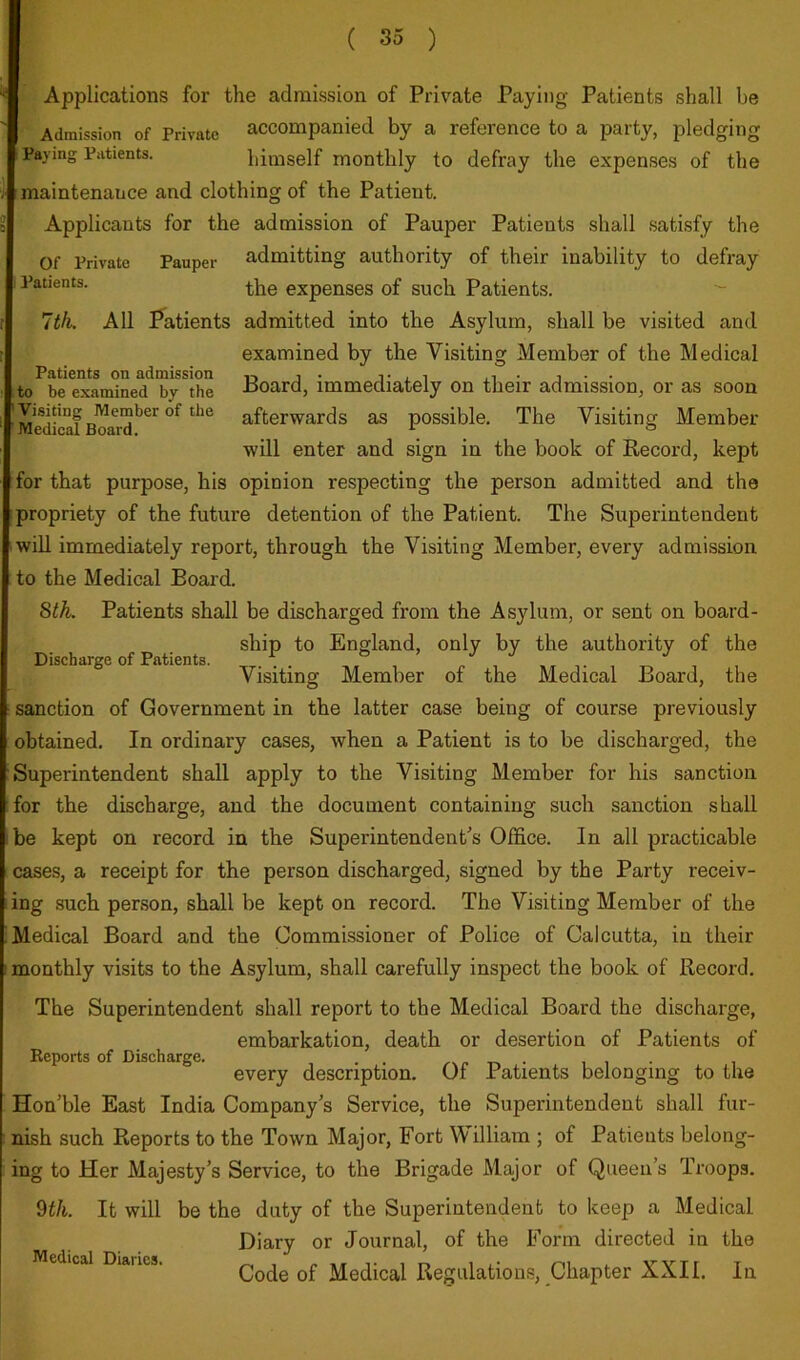 Discharge of Patients. Applications for the admission of Private Paying Patients shall be Admission of Private accompanied by a reference to a party, pledging Paying Patients. himself monthly to defray the expenses of the maintenance and clothing of the Patient. Applicants for the admission of Pauper Patients shall satisfy the Of Private Pauper admitting authority of their inability to defray Patients. expenses of such Patients. 7th. All Patients admitted into the Asylum, shall be visited and examined by the Visiting Member of the Medical Patients on admission j . t x i ^ • to be examined by the Poard, immediately on their admission, or as soon Me^dfcaf Boa^r™'^^'^ afterwards as possible. The Visiting Member will enter and sign in the book of Record, kept for that purpose, his opinion respecting the person admitted and the propriety of the future detention of the Patient. The Superintendent will immediately report, through the Visiting Member, every admission to the Medical Board. 8th. Patients shall be discharged from the Asylum, or sent on board- ship to England, only by the authority of the Visiting Member of the Medical Board, the sanction of Government in the latter case being of course previously obtained. In ordinary cases, when a Patient is to be discharged, the Superintendent shall apply to the Visiting Member for his sanction for the discharge, and the document containing such sanction shall be kept on record in the Superintendent's Office. In all practicable cases, a receipt for the person discharged, signed by the Party receiv- ing such person, shall be kept on record. The Visiting Member of the Medical Board and the Commissioner of Police of Calcutta, in their monthly visits to the Asylum, shall carefully inspect the book of Record. The Superintendent shall report to the Medical Board the discharge, embarkation, death or desertion of Patients of every description. Of Patients belonging to the Hon ble East India Company's Service, the Superintendent shall fur- nish such Reports to the Town Major, Fort William ; of Patients belong- ing to Her Majesty’s Service, to the Brigade Major of Queen’s Troops. 9f/i. It will be the duty of the Superintendent to keep a Medical Diary or Journal, of the Form directed in the Code of Medical Regulations, Chapter XXII. In Reports of Discharge. Medical Diaries.