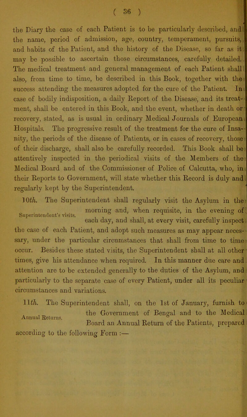 the Diary the case of each Patient is to he particularly described, and I the name, period of admission, age, country, temperament, pursuits,, and habits of the Patient, and the history of the Disease, so far as it . may be possible to ascertain those circumstances, carefully detailed.. The medical treatment and general management of each Patient shall I also, from time to time, be described in this Book, together with the; success attending the measures adopted for the cure of the Patient. Ini case of bodily indisposition, a daily Eeport of the Disease, and its treat-- ment, shall be entered in this Book, and the event, whether in death or- recovery, stated, as is usual in ordinary Medical Journals of European i Hospitals. The progressive result of the treatment for the cure of Insa-- nity, the periods of the disease of Patients, or in cases of recovery, those: of their discharge, shall also be carefully recorded. This Book shall be; attentively inspected in the periodical visits of the Members of the; Medical Board and of the Commissioner of Police of Calcutta, who, im their Keports to Government, will state whether this Record is duly andl regularly kept by the Superintendent. 10^^. The Superintendent shall regularly visit the Asylum in the^ morning and, when requisite, in the evening of Superintendent’s visits. each day, and shall, at every visit, carefully inspect, the case of each Patient, and adopt such measures as may appear neces- sary, under the particular circumstances that shall from time to time- occur. Besides these stated visits, the Superintendent shall at all other- times, give his attendance when required. In this manner due care and attention are to be extended generally to the duties of the Asylum, and particularly to the separate case of every Patient, under all its peculiar • circumstances and variations. Wth. The Superintendent shall, on the 1st of January, furnish to> . , the Government of Bengal and to the Medical Annual Returns. Board an Annual Return of the Patients, prepared according to the following Form ;—