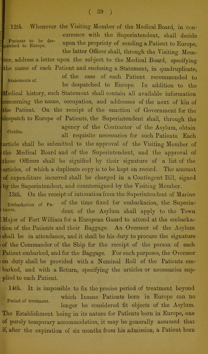 Patients to be des- patched to Europe. Statements of. Outfits. \Wi. Wiienever the Visiting Member of the Medical Board, in con- currence with the Superintendent, shall decide upon the propriety of sending a Patient to Europe, the latter Officer shall, through the Visiting Mem- ber, address a letter upon the subject to the Medical Board, specifying the name of each Patient and enclosing a Statement, in quadruplicate, of the case of each Patient recommended to be despatched to Europe. In addition to the Medical history, such Statement shall contain all available information concerning the name, occupation, and addresses of the next of kin of the Patient. On the receipt of the sanction of Government for the ■despatch to Europe of Patients, the Superintendent shall, through the agency of the Contractor of the Asylum, obtain all requisite necessaries for such Patients. Each larticle shall be submitted to the approval of the Visiting Member of the Medical Board and of the Superintendent, and the approval of these Officers shall be signified by their signature of a list of the articles, of which a duplicate copy is to be kept on record. The amount of expenditure incurred shall be charged in a Contingent Bill, signed by the Superintendent, and countersigned l)y the Visiting Member. IZth. On the receipt of intimation from the Superintendent of Marine Embarkation of Pa- fixed for embarkation, the Superin- dent of the Asylum shall apply to the Town Major of Fort William for a European Guard to attend at the embarka- tion of the Patients and their Baggage. An Overseer of the Asylum shall be in attendance, and it shall be his duty to procure the signature I of the Commander of the Ship for the receipt of the person of each Patient embarked, and for the Baggage. For such purposes, the Overseer I on duty shall be provided with a Nominal Roll of the Patients em- barked, and with a Return, specifying the articles or necessaries sup- nlied to each Patient. \Uh. It is impossible to fix the precise period of treatment beyond which Insane Patients born in Europe can no Period of treatment. , , ^ • longer be considered fit objects of the Asylum. The Establishment being in its nature for Patients born in Europe, one of purely temporary accommodation, it may be generally assumed that if, after the expiration of six months from his admission, a Patient born