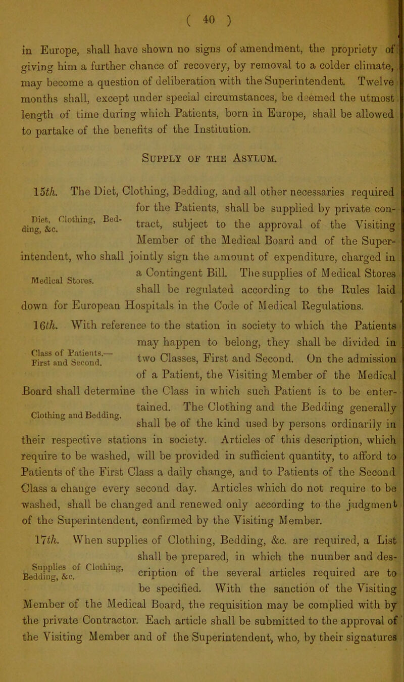 Medical Stores. in Europe, shall have shown no signs of amendment, the propriety of giving him a further chance of recovery, by removal to a colder climate, may become a question of deliberation with the Superintendent. Twelve months shall, except under special circumstances, be deemed the utmost length of time during which Patients, born in Europe, shall be allowed to partake of the benefits of the Institution. Supply of the Asylum. \Uh. The Diet, Clothing, Bedding, and all other necessaries required for the Patients, shall be supplied by private con- diiig^&c tract, subject to the approval of the Visiting ■ Member of the Medical Board and of the Super- intendent, who shall jointly sign the amount of expenditure, charged in a Contingent Bill. The supplies of Medical Stores shall be regulated according to the Rules laid down for European Hospitals in the Code of Medical Regulations. With reference to the station in society to which the Patients may happen to belong, they shall be divided in FirsT a°ud^ew Classes, First and Second. On the admission of a Patient, the Visiting Member of the Medical Board shall determine the Class in which such Patient is to be enter- tained. The Clothing and the Bedding generally shall be of the kind used by persons ordinarily in their respective stations in society. Articles of this description, which require to be washed, will be provided in suflScient quantity, to afford to Patients of the First Class a daily change, and to Patients of the Second Class a change every second day. Articles which do not require to be washed, shall be changed and renewed only according to the judgment of the Superintendent, confirmed by the Visiting Member. Vlih. When supplies of Clothing, Bedding, &c. are required, a List shall be prepared, in which the number and des- Bedduigr&c”^ Clothing, ^ription of the several articles required are to be specified. With the sanction of the Visiting Member of the Medical Board, the requisition may be complied with by the private Contractor. Each article shall be submitted to the approval of the Visiting Member and of the Superintendent, who, by their signatures Clothing and Bedding.