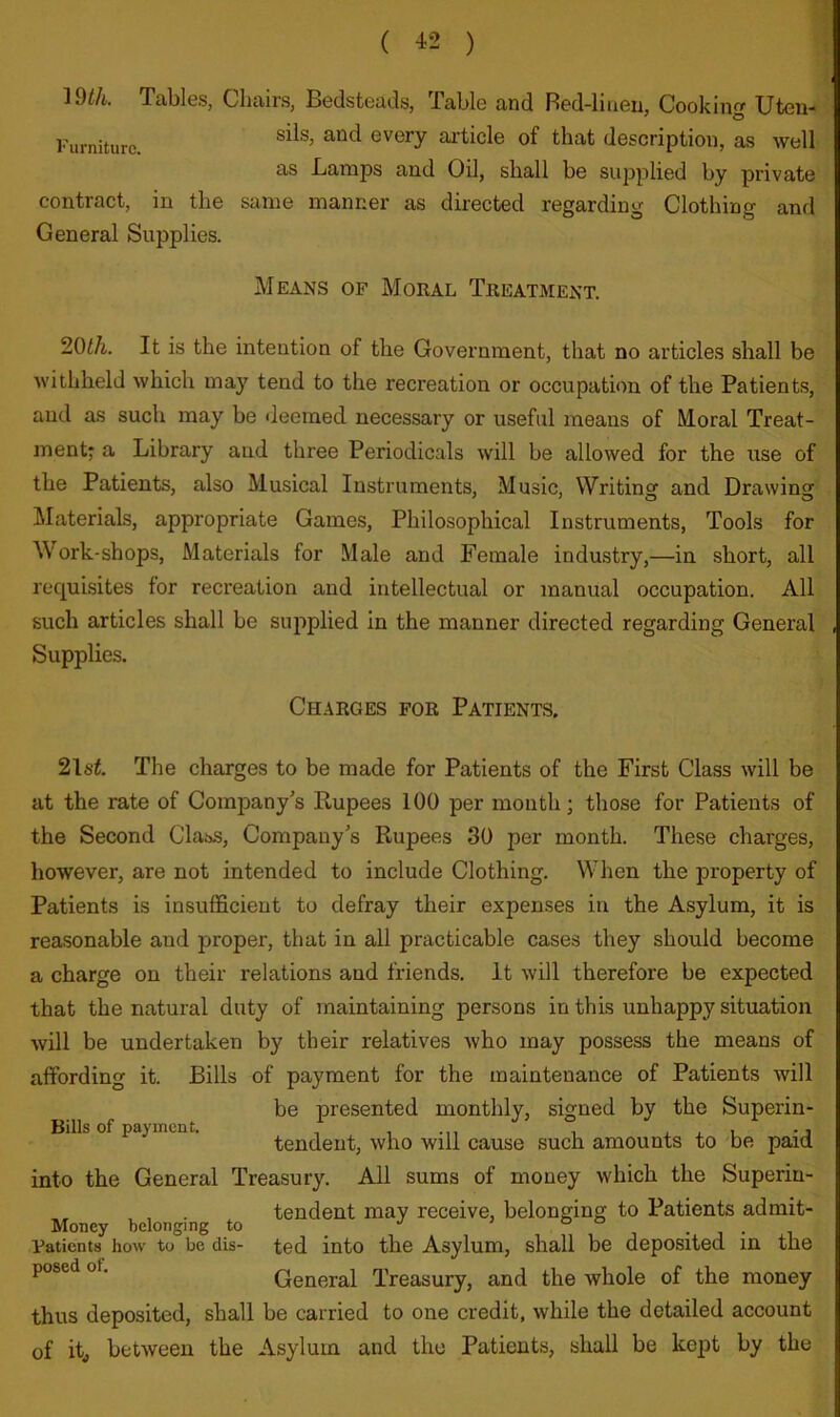 ( ^2 ) 19^/i. Tables, Cbairs, Bedsteads, Table and Red-linen, Cookin Uten* Furniture. every article of that description, as well as Lamps and Oil, shall be supplied by private contract, in the same manner as directed regarding Clothing and General Supplies. Means of Moral Treatment. 201/i. It is the intention of the Government, that no articles shall be withheld which may tend to the recreation or occupation of the Patients, and as such may be deemed necessary or useful means of Moral Treat- ment^ a Library and three Periodicals will be allowed for the use of the Patients, also Musical Instruments, Music, Writinsf and Drawinsr Materials, appropriate Games, Philosophical Instruments, Tools for M'ork-shops, Materials for Male and Female industry,—in short, all requisites for recreation and intellectual or manual occupation. All such articles shall be supplied in the manner directed regarding General Supplies. CH.4RGES FOR PATIENTS. 21si. The charges to be made for Patients of the First Class will be at the rate of Company’s Rupees 100 per mouth; those for Patients of the Second Class, Company’s Rupees 30 per month. These charges, however, are not intended to include Clothing. When the property of Patients is insufficient to defray their expenses in the Asylum, it is reasonable and proper, that in all practicable cases they should become a charge on their relations and friends. It will therefore be expected that the natural duty of maintaining persons in this unhappy situation will be undertaken by their relatives who may possess the means of affording it. Bills of payment for the maintenance of Patients will be presented monthly, signed by the Superin- tendent, who will cause such amounts to be paid into the General Treasury. All sums of money which the Superin- , . tendent may receive, belonging to Patients admit- Patients how to be dis- ted into the Asylum, shall be deposited m the posed of. General Treasury, and the whole of the money thus deposited, shall be carried to one credit, while the detailed account of itj between the Asylum and the Patients, shall be kept by the Bills of payment.