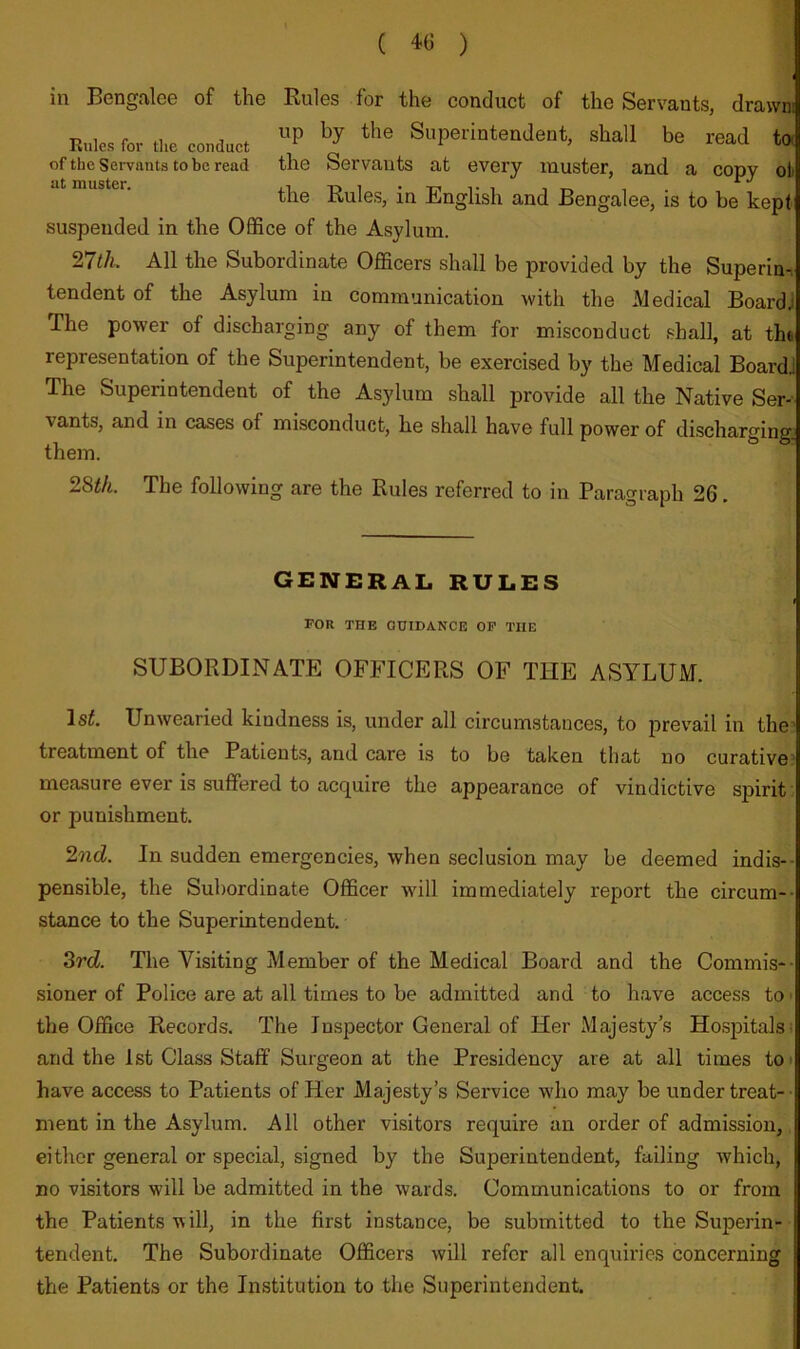 ( ) in Bengalee of the Rules for the conduct of the Servants, drawni K„te Tor (he co„a„ci Superintendent, shall be read to, of the Servants to be read the Servants at every muster, and a copy oli the Rules, in English and Bengalee, is to be kepi suspended in the Office of the Asylum. 27t/i. All the Subordinate Officers shall be provided by the Superin-i tendent of the Asylum in communication with the Medical Board! The power of discharging any of them for misconduct shall, at the representation of the Superintendent, be exercised by the Medical BoardJ The Superintendent of the Asylum shall provide all the Native Ser^. vants, and in cases of misconduct, he shall have full power of discharging them. 28i/i. The following are the Rules referred to in Paragraph 26. GENERAL RULES FOR THE GUIDANCE OF THE SUBORDINATE OFFICERS OF THE ASYLUM. Isi. Unwearied kindness is, under all circumstances, to prevail in the treatment of the Patients, and care is to be taken that no curative’ measure ever is suffered to acquire the appearance of vindictive spirit or punishment. 2?id. In sudden emergencies, when seclusion may be deemed indis-- pensible, the Subordinate Officer will immediately report the circum-- stance to the Superintendent. 3rd. The Visiting Member of the Medical Board and the Commis-- sioner of Police are at all times to be admitted and to have access to ■ the Office Records. The Inspector General of Her Majesty’s Hospitals) and the 1st Class Staff Surgeon at the Presidency are at all times to • have access to Patients of Her Majesty’s Service who may be under treat-- ment in the Asylum. All other visitors require an order of admission, either general or special, signed by the Superintendent, failing which, no visitors will be admitted in the wards. Communications to or from the Patients will, in the first instance, be submitted to the Superin- tendent. The Subordinate Officers will refer all enquiries concerning the Patients or the Institution to the Superintendent.