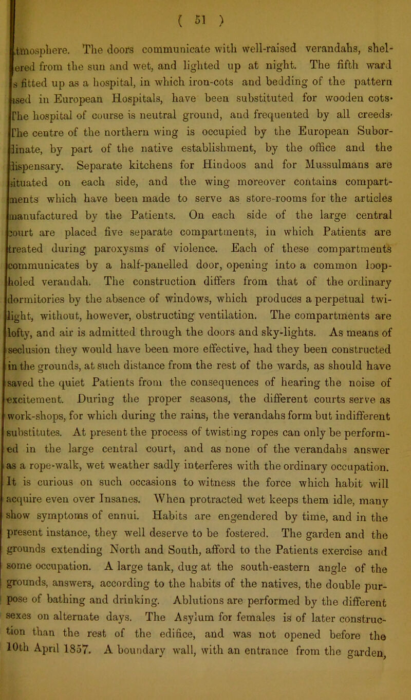 tmosphere. The doors communicate with well-raised verandahs, shel- ered from the sun and wet, and lighted up at night. The fifth ward s fitted up as a hospital, in which iron-cots and bedding of the pattern ised in European Hospitals, have been substituted for wooden cots- The hospital of course is neutral ground, and frequented by all creeds- The centre of the northern wing is occupied by the European Subor- linate, by part of the native establishment, by the office and the dispensary. Separate kitchens for Hindoos and for Mussulmans are situated on each side, and the wing moreover contains compart- ments which have been made to serve as store-rooms for the articles manufactured by the Patients. On each .side of the large central :ourt are placed five separate compartments, in which Patients are treated during paroxysms of violence. Each of these compartments communicates by a half-panelled door, opening into a common loop- holed verandah. The construction differs from that of the ordinary dormitories by the absence of windows, which produces a perpetual twi- light, without, however, obstructing ventilation. The compartments are lofty, and air is admitted through the doors and sky-lights. As means of seclusion they would have been more effective, had they been constructed in the grounds, at such distance from the rest of the wards, as should have saved the quiet Patients from the consequences of hearing the noise of excitement. During the proper seasons, the different courts serve as work-shops, for which during the rains, the verandahs form but indifferent substitutes. At present the process of twisting ropes can only be perform- ed in the large central court, and as none of the verandahs answer as a rope-walk, wet weather sadly interferes with the ordinary occupation, iit is curious on such occasions to witness the force which habit will acquire even over Insanes. When protracted wet keeps them idle, many show symptoms of ennui. Habits are engendered by time, and in the ; present instance, they well deserve to be fostered. The garden and the grounds extending North and South, afford to the Patients exercise and some occupation. A large tank, dug at the south-eastern angle of the grounds, answers, according to the habits of the natives, the double pur- pose of bathing and drinking. Ablutions are performed by the different sexes on alternate days. The Asylum for females is of later construc- tion than the rest of the edifice, and was not opened before the 10th April 1857. A boundary wall, with an entrance from the garden,