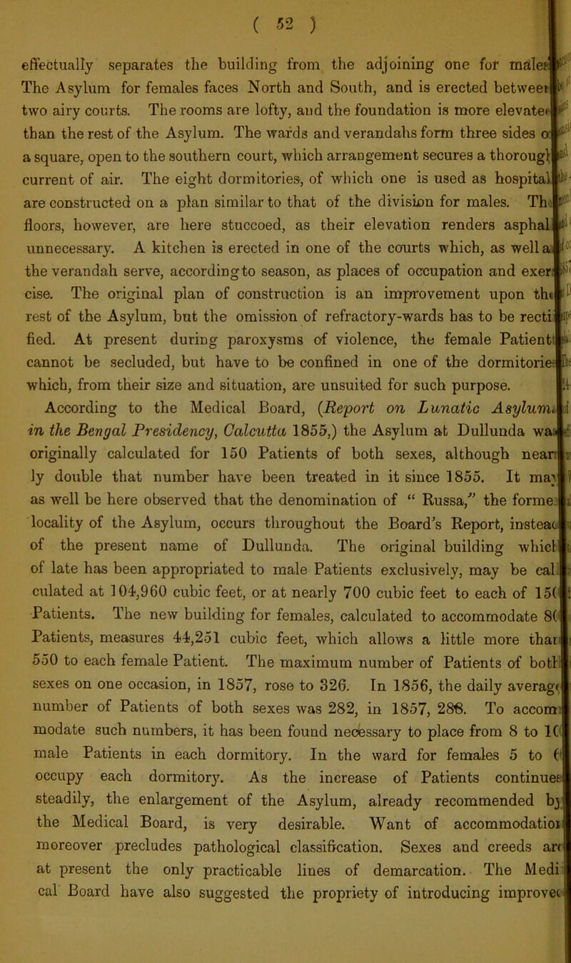 !i- effectually separates tlie building from the adjoining one fof malei The Asylum for females faces North and South, and is erected betweeti two airy courts. The rooms are lofty, and the foundation is more elevatei than the rest of the Asylum. The wards and verandahs form three sides a square, open to the southern court, which arrangement secures a thorougl; current of air. The eight dormitories, of which one is used as hospital! are constructed on a plan similar to that of the division for males. Th'il floors, however, are here stuccoed, as their elevation renders asphal unnecessary. A kitchen is erected in one of the courts which, as well the verandah serve, according to season, as places of occupation and exer cise. The original plan of construction is an improvement upon thil rest of the Asylum, but the omission of refractory-wards has to be recti fled. At present during paroxysms of violence, the female Patient cannot be secluded, but have to be confined in one of the dormitorieeplt which, from their size and situation, are unsuited for such purpose. According to the Medical Board, {Report on Lunatic AsylumM in the Bengal Presidency, Calcutta 1855,) the Asylum at Dulluuda w; originally calculated for 150 Patients of both sexes, although neanj ly double that number have been treated in it since 1855. It ma} locality of the Asylum, occurs throughout the Board's Report, insteai of the present name of Dullunda. The original building whicllt of late has been appropriated to male Patients exclusively, may be eali| culated at 104,960 cubic feet, or at nearly 700 cubic feet to each of 15( Patients. The new building for females, calculated to accommodate 8( Patients, measures 44,251 cubic feet, which allows a little more thar 550 to each female Patient. The maximum number of Patients of both sexes on one occasion, in 1857, rose to 326. In 1856, the daily average number of Patients of both sexes was 282, in 1857, 286. To accom modate such numbers, it has been found necessary to place from 8 to 1C male Patients in each dormitory. In the ward for females 5 to C occupy each dormitor3^ As the increase of Patients continuei steadily, the enlargement of the Asylum, already recommended bjj the Medical Board, is very desirable. Want of accommodatioi moreover precludes pathological classification. Sexes and creeds an at present the only practicable lines of demarcation. The Medi:| cal Board have also suggested the propriety of introducing improvec