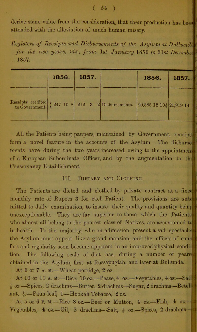 derive some value from the consideration^ that their production has hee= attended with the alleviation of much human misery. Registers of Receipts and Disbursements of the Asylum at Dullundi for the two years, viz., from 1st Jamiary 1856 31s^ Decemhc' 1857. 1856. 1857. 1856. 1857. Receipts credited to Government. 1 247 10 8 212 3 2 Disbursements. 20,888 12 lOi 21,919 14 All the Patients being paupers, maintained by Government, receiptt form a novel feature in the accounts of the Asylum. The disburse ments have during the two years increased, owing to the appointmenj of a European Subordinate Officer, and by the augmentation to thv Conservancy Establishment. III. Dietary and Clothing. The Patients are dieted and clothed by private contract at a fixet monthly rate of Rupees 3 for each Patient. The provisions are sub, mitted to daily examination, to insure their quality and quantity beinj unexceptionable. They are far superior to those which the Patients: who almost all belong to the poorest class of Natives, are accustomed t< in health. To the majority, who on admission present a sad spectacle the Asylum must appear like a grand mansion, and the effects of com: fort and regularity soon become apparent in an improved physical condiiP; tion. The following scale of diet has, during a number of years* obtained in the Asylum, first at Russapuglah, and later at Dullunda. H At 6 or 7 A. M.—Wheat porridge, 2 oz. H At 10 or 11 A. M.—Rice, 10 oz.—Pease, 4 oz.—Vegetables, 4oz.—Sal B ^ oz.—Spices, 2 drachms—Butter, 2 drachms—Sugar, 2 drachms—Betelll nut, —Paun-leaf, 1—Hookah Tobacco, 2oz. H At 5 or 6 P. M.—Rice 8 oz.—Beef or Mutton, 4 oz.—Fish, 4 oz.—H Vegetables, 4 oz.—Oil, 2 drachms—Salt, ^ oz.—Spices, 2 drachms—■