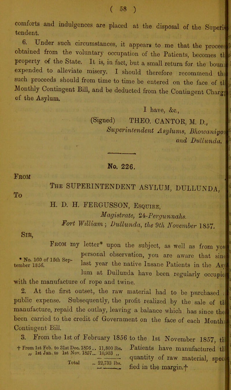 ( «8 ) comforts and indulgences are placed at the disposal of the Superr tendent. 6.^ Under such circumstances, it appears to me that the procee-: obtained from the voluntary occupation of the Patients, becomes tl property o-f the State. It is, in fact, but a small return for the boun; expended to alleviate misery. I should therefore recommend thi such proceeds should from time to time be entered on the face of tl Monthly Contingent Bill, and be deducted from the Contingent Charge of the Asylum. I have, &c., (Signed) THEO. CANTOR, M. D., Swperintendent Asylums, Bhowanipo: and Dullwiida. No. 226. Erom To The superintendent ASYLUM, DULLUNDA, H. D. H. FERGUSSON, Esquire, Magistrate, ^4i-Pergunnahs. Fort William-, Dullunda, the 9tk November 1857. Sir, From my letter* upon the subject, as ivell as from yoi .-1ST 10A personal observation, you are aware that siiv: • No. 160 of loth Sep- i , . t . tember 1856, the native Insane Patients in the As lum at Dullunda have been regularly occupit' with the manufacture of rope and twine. 2. At the first outset, the raw material had to be purchased ; public expense. Subsequently, the profit realized by the sale of tl manufacture, repaid the outlay, leaving a balance which has since tht^ been carried to the credit of Government on the face of each Month.; Contingent Bill. 3. From the 1st of February 1856 to the 1st November 1857, tli + From 1st Feb. to 31stDec. 18C6.. 11,800 lbs. Patients have manufactured tl „ 1st Jan, to 1st Nov. 1867... 10,933 „ Total .. 22,733 lbs. quantity of raw material, spec fied in the margin,f