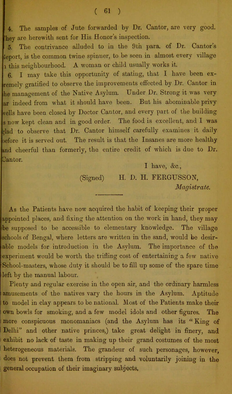 4), The samples of Jute forwarded by Dr. Cantor, are very good, 'hey are herewith sent for His Honor’s inspection. 5. The contrivance alluded to in the 9th para, of Dr. Cantor’s leport, is the common twine spinner, to be seen in almost every village 1 this neighbourhood. A woman or child usually works it. 6. I may take this opportunity of stating, that I have been ex- remely gratified to observe the improvements effected by Dr. Cantor in he management of the Native Asylum. Under Dr. Strong it was very ar indeed from what it should have been. But his abominable privy veils have been closed by Doctor Cantor, and every part of the building s now kept clean and in good order. The food is excellent, and I was dad to observe that Dr. Cantor himself carefully examines it daily lefore it is served out. The result is that the Insanes are more healthy md cheerful than formerly, the entire credit of which is due to Dr. Cantor. I have, &c., (Signed) H. D. H. FERGUSSON, Magistrate. As the Patients have now acquired the habit of keeping their proper appointed places, and fixing the attention on the work in hand, they may be supposed to be accessible to elementary knowledge. The village schools of Bengal, where letters are written in the sand, would be desir- able models for introduction in the Asylum. The importance of the experiment would be worth the trifling cost of entertaining a few native School-masters, whose duty it should be to fill up some of the spare time left by the manual labour. Plenty and regular exercise in the open air, and the ordinary harmless amusements of the natives vary the hours in the Asylum. Aptitude to model in clay appears to be national. Most of the Patients make their own bowls for smoking, and a few model idols and other figures. The more conspicuous monomaniacs (and the Asylum has its “ King of Delhi” and other native princes,) take great delight in finery, and i exhibit no lack of taste in making up their grand costumes of the most ' heterogeneous materials. The grandeur of such personages, however, does not prevent them from stripping and voluntarily joining in the general occupation of their imaginary subjects.