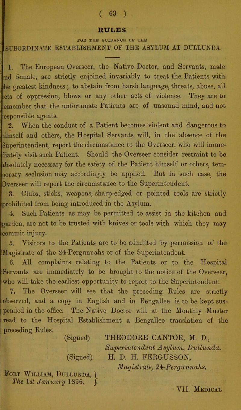 RULES FOR THE GUIDANCE OF THE SUBOEDINATE ESTABLISHMENT OF THE ASYLUM AT DULLUNDA< 1. The European Overseer, the Native Doctor, and Servants, male ,nd female, are strictly enjoined invariably to treat the Patients with he greatest kindness ; to abstain from harsh language, threats, abuse, all ,cts of oppression, blows or any other acts of violence. They are to emember that the unfortunate Patients are of unsound mind, and not esponsible agents. 2. When the conduct of a Patient becomes violent and dangerous to * limself and others, the Hospital Servants will, in the absence of the Superintendent, report the circumstance to the Overseer, who will imme- iiately visit such Patient. Should the Overseer consider restraint to be ibsolutely necessary for the safety of the Patient himself or others, tem- porary seclusion may accordingly be applied. But in such case, the Overseer will report the circumstance to the Superintendent. 3. Clubs, sticks, weapons, sharp-edged or pointed tools are strictly prohibited from being introduced in the Asylum. 4). Such Patients as may be permitted to assist in the kitchen and garden, are not to be trusted with knives or tools with which they may commit injury. 5. Visitors to the Patients are to be admitted by permission of the 'Magistrate of the 24-Pergunnahs or of the Superintendent. 6. All complaints relating to the Patients or to the Hospital Servants are immediately to be brought to the notice of the Overseer, who will take the earliest opportunity to report to the Superintendent. 7. The Overseer will see that the preceding Kules are strictly observed, and a copy in English and in Bengallee is to be kept sus- pended in the office. The Native Doctor will at the Monthly Muster read to the Hospital Establishment a Bengallee translation of the preceding Rules. (Signed) THEODORE CANTOR, M. D., Superintendent Asylum, Dullunda, (Signed) H. D. H. FERGUSSON, Magistrate, 2i-Fergunnahs. Fort William, Dullunda, ) The 1st January 1856. j VII. Medical