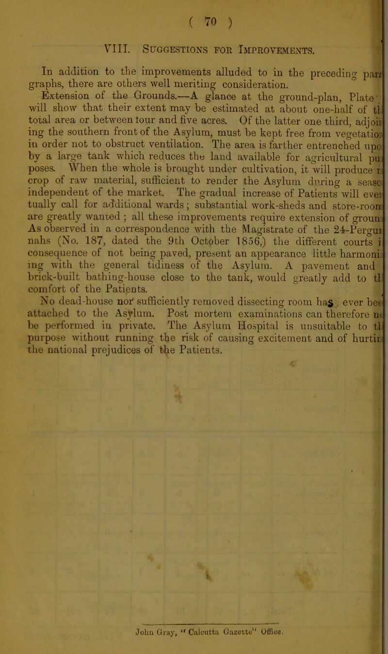 ( TO ) 1 VIII. Suggestions for Improvements. f i In addition to the improvenaents alluded to in the preceding par* graphs, there are others well meriting consideration. Extension of the Grounds.—A glance at the ground-plan, Plate' will show that their extent may be estimated at about one-half of tl total area or between lour and five acres. Of the latter one third, adjoif ing the southern front of the Asylum, must be kept free from vegetation in order not to obstruct ventilation. The ai-ea is farther entrenched upo^ by a large tank which reduces the land available for agricultural pu poses. When the whole is brought under cultivation, it will produce r; crop of raw material, suflficient to render the Asylum during a seasa independent of the market. The gradual increase of Patients will ever tually call for additional wards; substantial work-sheds and store-roon are greatly wanted ; all these improvements require extension of groun As observed in a correspondence with the Magistrate of the 24i-Pergm nahs (No. 187, dated the 9th October 1856,) the different courts i consequence of not being paved, present an appearance little harmonii mg with the general tidiness of the Asylum. A pavement and brick-built bathing-house close to the tank, would greatly add to tl comfort of the Patients. No dead-house nor' sufficiently removed dissecting room has , ever bee attached to the Asylum. Post mortem examinations can therefore nu be performed in private. The Asylum Hospital is unsuitable to tl purpose without running the risk of causing excitement and of hurtiri the national prejudices of the Patients. John Gray, “ Calcutta Gazette’* Offios.