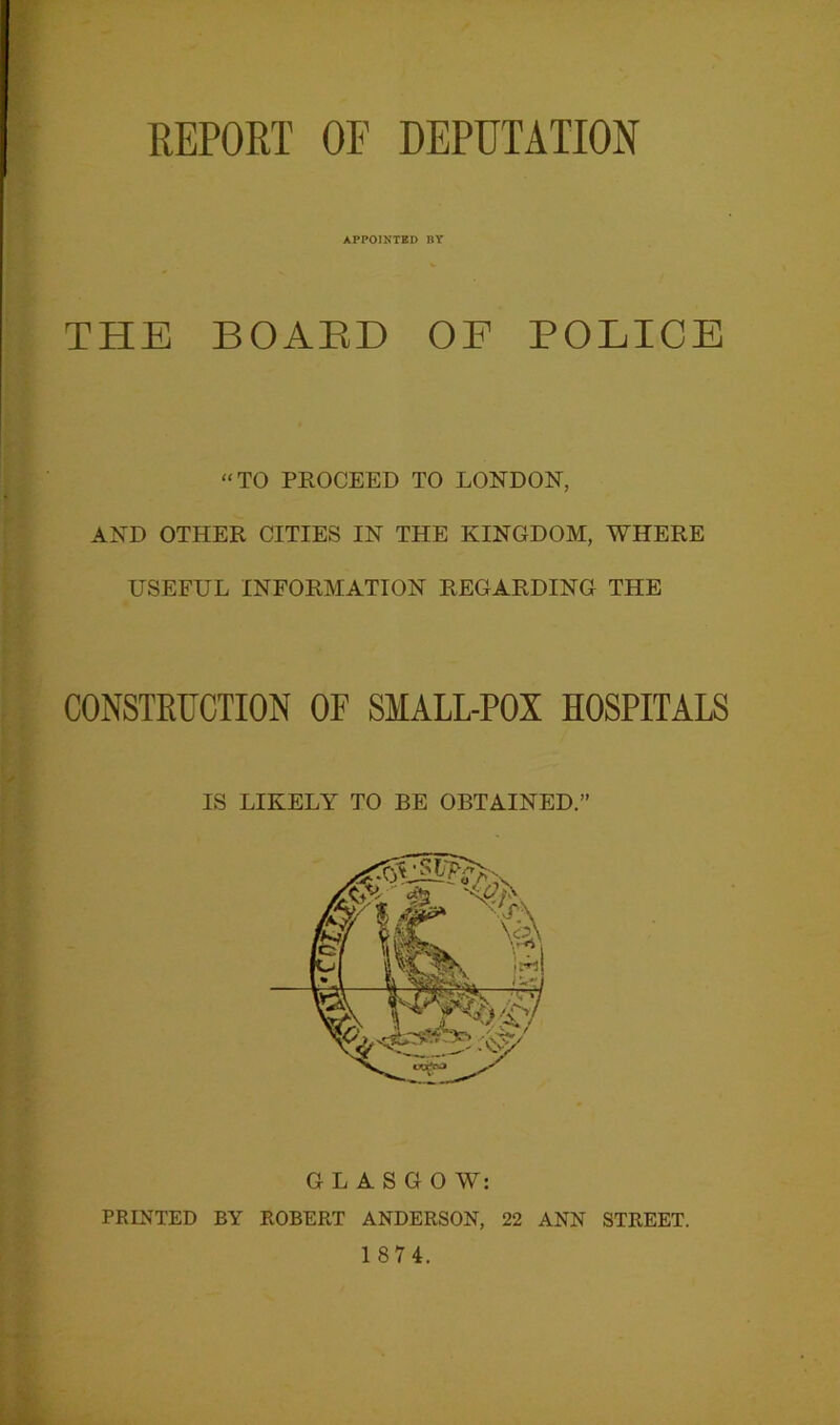 APPOINTED BY THE BOARD OF POLICE “TO PROCEED TO LONDON, AND OTHER CITIES IN THE KINGDOM, WHERE USEFUL INFORMATION REGARDING THE CONSTRUCTION OF SMALL-POX HOSPITALS IS LIKELY TO BE OBTAINED.” GLASGOW: PRINTED BY ROBERT ANDERSON, 22 ANN STREET. 1 87 4.