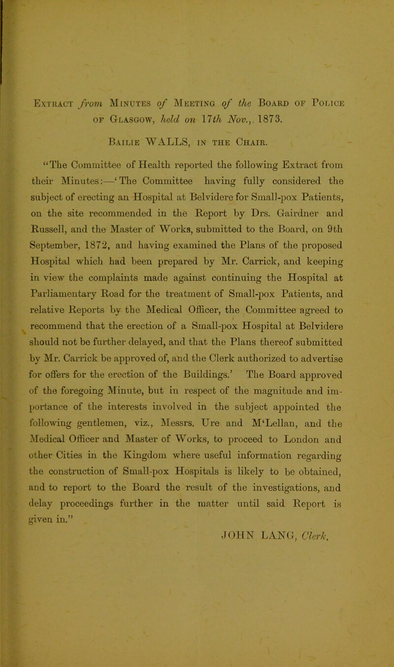 Extract from Minutes of Meeting of the Board of Police of Glasgow, held on 17th Nov., 1873. Bailie WALLS, in the Chair. “The Committee of Health reported the following Extract from their Minutes:—‘The Committee having fully considered the subject of erecting an Hospital at Belvidere for Small-pox Patients, on the site recommended in the Report by Drs. Gairdner and Russell, and the Master of Works, submitted to the Board, on 9th September, 1872, and having examined the Plans of the proposed Hospital which had been prepared by Mr. Carrick, and keeping in view the complaints made against continuing the Hospital at Parliamentary Road for the treatment of Small-pox Patients, and relative Reports by the Medical Officer, the Committee agreed to recommend that the erection of a Small-pox Hospital at Belvidere should not be further delayed, and that the Plans thereof submitted by Mr. Carrick be approved of, and the Clerk authorized to advertise for offei’S for the erection of the Buildings.’ The Board approved of the foi'egoing Minute, but in respect of the magnitude and im- portance of the interests involved in the subject appointed the following gentlemen, viz., Messrs. Ure and M‘Lellan, and the Medical Officer and Master of Works, to proceed to London and other Cities in the Kingdom where useful information regarding the construction of Small-pox Hospitals is likely to be obtained, and to report to the Board the result of the investigations, and delay proceedings further in the matter until said Report is given in.” JOHN LANG, Clerk.