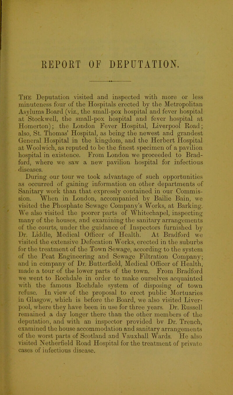 The Deputation visited and inspected with more or less minuteness four of the Hospitals erected by the Metropolitan Asylums Board (viz., the small-pox hospital and fever hospital at Stockwell, the small-pox hospital and fever hospital at Homerton); the London Fever Hospital, Liverpool Road; also, St. Thomas’ Hospital, as being the newest and grandest General Hospital in the kingdom, and the Herbert Hospital at Woolwich, as reputed to he the finest specimen of a pavilion hospital in existence. From London we proceeded to Brad- ford, where we saw a new pavilion hospital for infectious diseases. During our tour we took advantage of such opportunities as occurred of gaining information on other departments of Sanitary work than that expressly contained in our Commis- sion. When in London, accompanied by Bailie Bain, we visited the Phosphate Sewage Company’s Works, at Barking. We also visited the poorer parts of Whitechapel, inspecting many of the houses, and examining the sanitary arrangements of the courts, under the guidance of Inspectors furnished by Dr. Liddle, Medical Officer of Health. At Bradford we visited the extensive Defecation Works, erected in the suburbs for the ti'eatment of the Town Sewage, according to the system of the Peat Engineering and Sewage Filtration Company; and in company of Dr. Butterfield, Medical Officer of Health, made a tour of the lower parts of the town. From Bradford we went to Rochdale in order to make ourselves acquainted with the famous Rochdale system of disposing of town refuse. In view of the proposal to erect public Mortuaries in Glasgow, which is before the Board, we also visited Liver- pool, where they have been in use for three years. Dr. Russell remained a day longer there than the other members of the deputation, and with an inspector provided bv Dr. Trench, examined the house accommodation and sanitary arrangements of the worst parts of Scotland and Vauxhall Wards. He also visited Netherfield Road Hospital for the treatment of private cases of infectious disease.