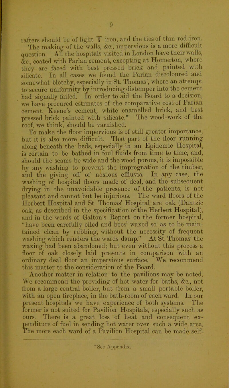 rafters should be of light T iron, and the ties of thin rod-iron. The making of the walls, &c., impervious is a more difficult question. All the hospitals visited in London have their walls, &c., coated with Parian cement, excepting at Homerton, where they are faced with best pressed brick and painted with silicate. In all cases we found the Parian discoloured and somewhat blotchy, especially in St. Thomas’, where an attempt to secure uniformity by introducing distemper into the cement had signally failed. In order to aid the Board to a decision, we have procured estimates of the comparative cost of Parian cement, Keene’s cement, white enamelled brick, and best pressed brick painted with silicate.* The wood-work of the roof, we think, should be varnished. To make the floor impervious is of still greater importance, but it is also more difficult. That part of the floor running along beneath the beds, especially in an Epidemic Hospital, is certain to be bathed in foul fluids from time to time, and, should the seams be wide and the wood porous, it is impossible by any washing to prevent the impregnation of the timber, and the giving off of noxious effluvia. In any case, the washing of hospital floors made of deal, and the subsequent drying in the unavoidable presence of the patients, is not pleasant and cannot but be injurious. The ward floors of the Herbert Hospital and St. Thomas’ Hospital are oak (Dantzic oak, as described in the specification of the Herbert Hospital), and in the words of Galton’s Report on the former hospital, “have been carefully oiled and bees’ waxed so as to be main- tained clean by rubbing, without the necessity of frequent washing which renders the wards damp.” At St. Thomas’ the waxing had been abandoned; but even without this process a floor of oak closely laid presents in comparison with an ordinary deal floor an impervious surface. We recommend this matter to the consideration of the Board. Another matter in relation to the pavilions may be noted. We recommend the providing of hot water for baths, &c., not from a large central boiler, but from a small portable boiler, with an open fireplace, in the bath-room of each ward. In our present hospitals we have experience of both systems. The former is not suited for Pavilion Hospitals, especially such as ours. There is a great loss of heat and consequent ex- penditure of fuel in sending hot water over such a wide area. The more each ward of a Pavilion Hospital can be made self- *See Appendix.