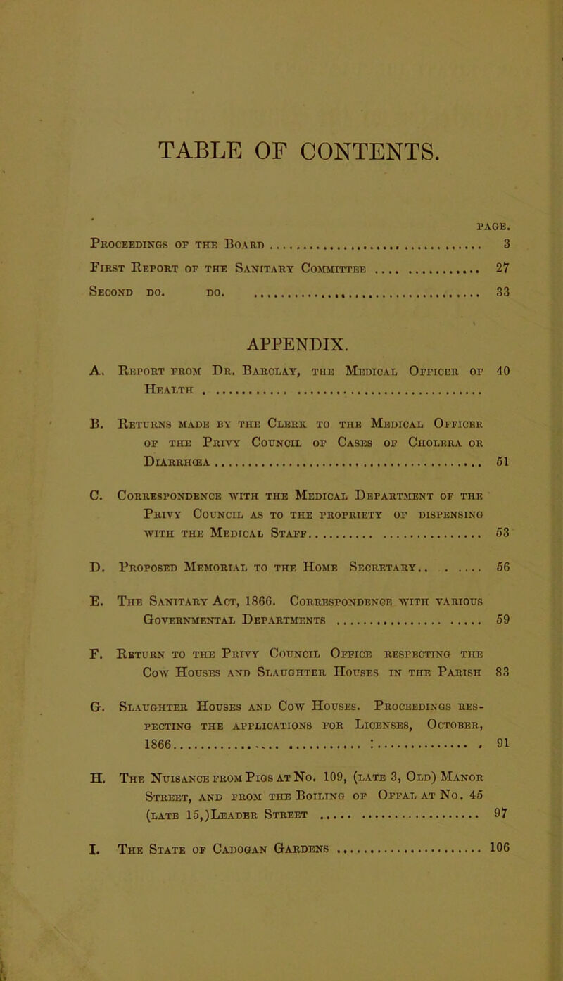 TABLE OF CONTENTS. PAGE. Proceedings of the Board 3 First Report of the Sanitary Committee 27 Second do. do 33 APPENDIX. A. Report from Dr. Barclay, the Medical Officer of 40 Health B. Returns made by the Clerk to the Medical Officer OF THE Privy Council of Cases of Cholera or Diarrhcea 51 C. Correspondence with the Medical Department of the Privy Council as to the propriety of dispensing WITH THE Medical Staff 63 D. Proposed Memorial to the Home Secretary 66 E. The Sanitary Act, 1866. Correspondence with various Governmental Departments 59 F. Return to the Privy Council Office respecting the Cow Houses and Slaughter Houses in the Parish 83 G. Slaughter Houses and Cow Houses. Proceedings res- pecting THE applications FOR LICENSES, OCTOBER, 1866 : 91 H. The Nuisance from Pigs at No, 109, (late 3, Old) Manor Street, and prom the Boiling of Offal at No, 45 (late 15,)Leader Street 97 I. The State of Cadogan Gardens 106