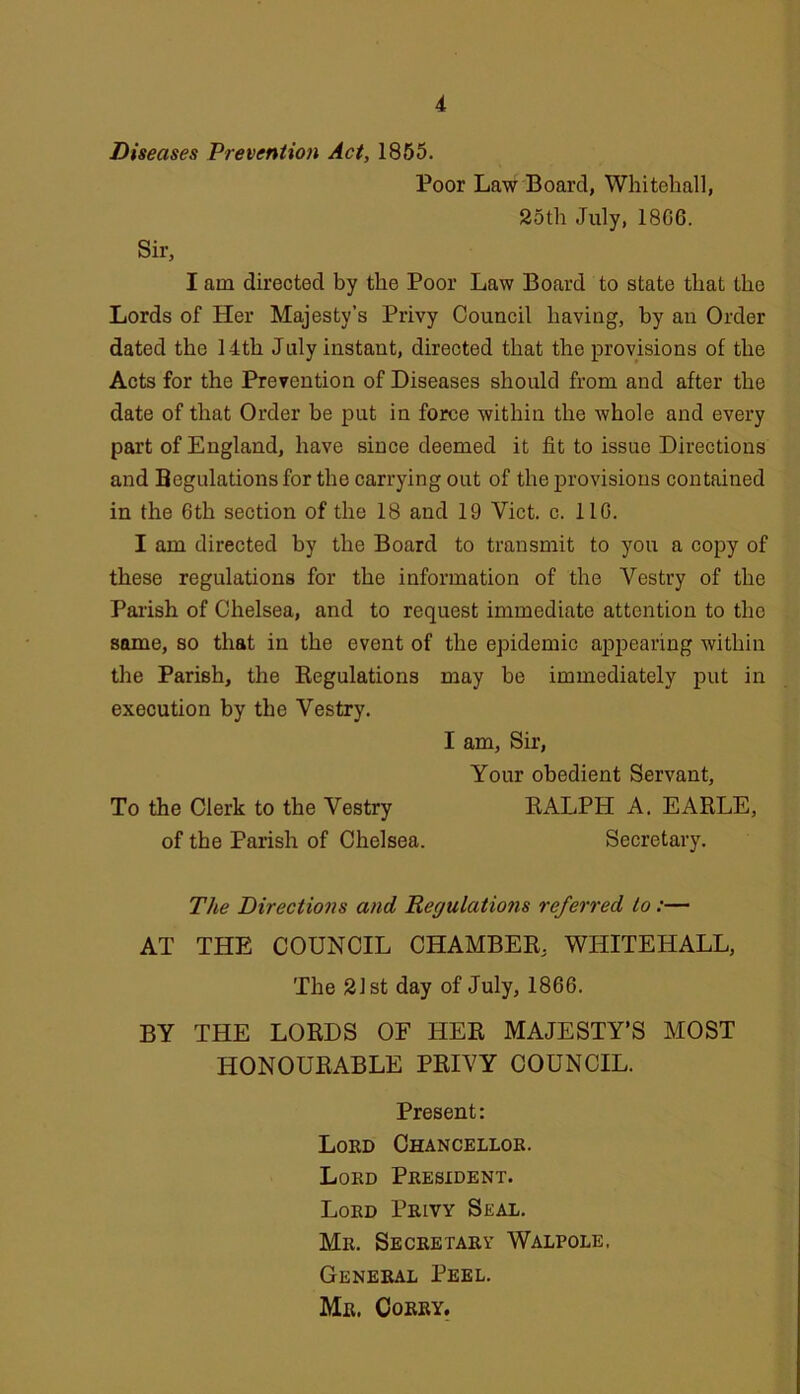 Diseases Prevention Act, 1855. Poor Law Board, Whitehall, 25th July, 18G6. Sir, I am directed by the Poor Law Board to state that the Lords of Her Majesty’s Privy Council having, by an Order dated the 14th July instant, directed that the provisions of the Acts for the Prevention of Diseases should from and after the date of that Order he put in force within the Avhole and every part of England, have since deemed it fit to issue Directions and Begulationsfor the carrying out of the provisions contained in the 6th section of the 18 and 19 Viet. c. 110. I am directed by the Board to transmit to you a copy of these regulations for the information of the Vestry of the Palish of Chelsea, and to request immediate attention to the some, so that in the event of the epidemic appearing within the Parish, the Begulations may be immediately put in execution by the Vestry. I am, Sir, Your obedient Servant, To the Clerk to the Vestry RALPH A. EARLE, of the Parish of Chelsea. Secretary. The Directions and Regulations referred to:— AT THE COUNCIL CHAMBER, WHITEHALL, The 2Jst day of July, 1866. BY THE LORDS OF HER MAJESTY’S MOST HONOURABLE PRIVY COUNCIL. Present: Lord Chancellor. Lord President. Lord Privy Seal. Mr. Secretary Walpole. General Peel. Mr. Corry.