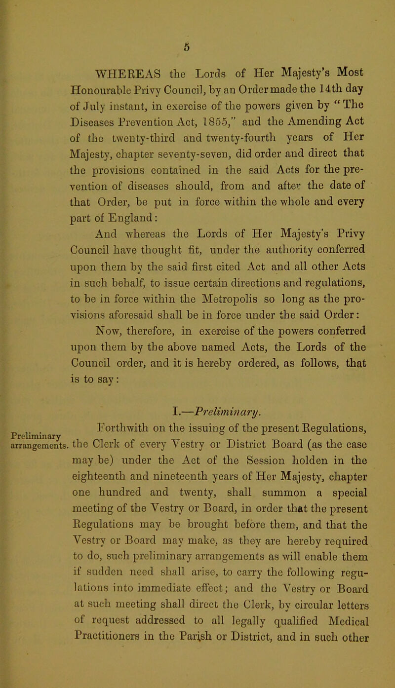 WHEREAS the Lords of Her Majesty’s Most Honourable Privy Council, by an Ordermade the 14th day of July instant, in exercise of the powers given by “The Diseases Prevention Act, 1855,” and the Amending Act of the twenty-third and twenty-fourth years of Her Majesty, chapter seventy-seven, did order and direct that the provisions contained in the said Acts for the pre- vention of diseases should, from and after the date of that Order, be put in force within the whole and every part of England: And whereas the Lords of Her Majesty’s Privy Council have thought fit, under the authority conferred upon them by the said first cited Act and all other Acts in such behalf, to issue certain directions and regulations, to be in force within the Metropolis so long as the pro- visions aforesaid shall be in force under the said Order: Now, therefore, in exercise of the powers conferred uj)on them by the above named Acts, the Lords of the Council order, and it is hereby ordered, as follows, that is to say: Preliminary arrangements. I.—Prelimviartj. Forthwith on the issuing of the present Regulations, the Clerk of every Vestry or District Board (as the case may be) under the Act of the Session holden in the eighteenth and nineteenth years of Her Majesty, chapter one hundred and twenty, shall summon a special meeting of the Vestry or Board, in order that the present Regulations may be brought before them, and that the Vestry or Board may make, as they are hereby required to do, such preliminary arrangements as will enable them if sudden need shall arise, to carry the following regu- lations into immediate effect; and the Vestry or Board at such meeting shall direct the Clerk, by circular letters of request addressed to all legally qualified Medical Practitioners in the Parish or District, and in such other