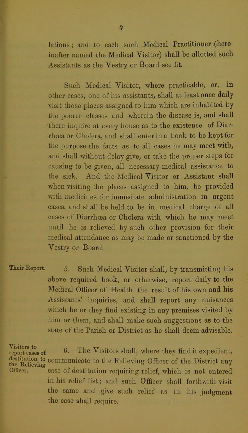 Their Report. Visitors to report cases of destitution to the Relieving Officer. lations; and to each such Medical Practitioner (here inafter named the Medical Visitor) shall be allotted such Assistants as the Vestry or Board see fit. Such Medical Visitor, where practicable, or, in other cases, one of his assistants, shall at least once daily visit those places assigned to him which are inhabited by the poorer classes and wherein the disease is, and shall there inquire at every house as to the existence of Diar- rhoea or Cholera, and shall enter in a book to be kept for the purpose the facts as to all cases he may meet with, and shall without delay give, or take the proper steps for causing to be given, all necessary medical assistance to the sick. And the Medical Visitor or Assistant shall when visiting the places assigned to him, bo provided with medicines for immediate administration in urgent cases, and shall be held to be in medical charge of all cases of Diarrhoea or Cholera with which he may meet until he is relieved by such other provision for their medical attendance as may be made or sanctioned by the Vestry or Board. 0. Such Medical Visitor shall, by transmitting his above required book, or otherwise, report daily to the Medical Officer of Health the result of his own and his Assistants’ inquiries, and shall report any nuisances which he or they find existing in any premises visited by him or them, and shall make such suggestions as to the state of the Parish or District as he shall deem advisable. 6. The Visitors shall, where they find it expedient, communicate to the Relieving Officer of the District any case of destitution requiring relief, which is not entered in his relief list; and such Officer shall forthwith visit the same and give such relief as in his judgment the case shall require.