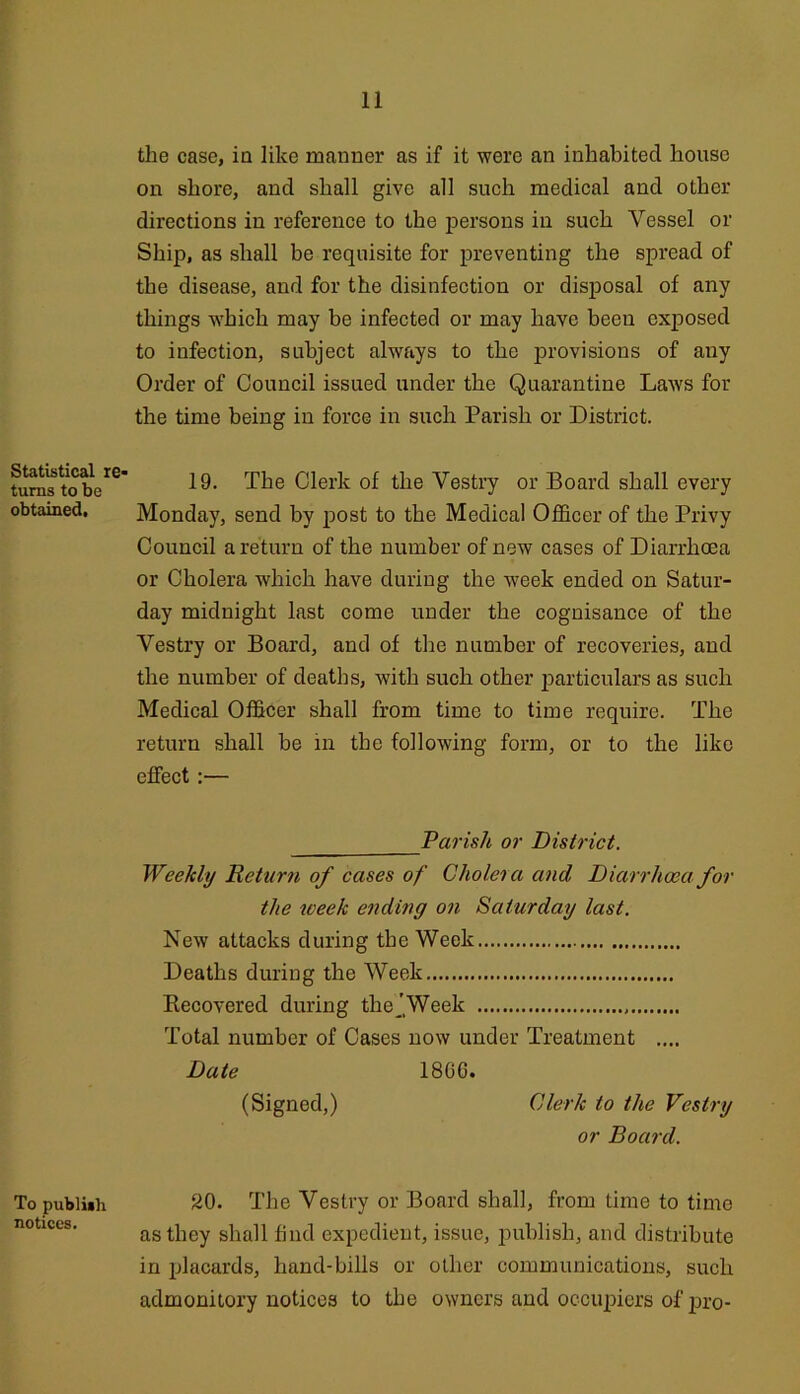 Statistical I6> turns to be obtained. To publiah notices. the case, in like manner as if it were an inhabited house on shore, and shall give all such medical and other directions in reference to the persons in such Vessel or Ship, as shall be requisite for preventing the spread of the disease, and for the disinfection or disj)osal of any things which may be infected or may have been exposed to infection, subject always to the provisions of any Order of Council issued under the Quarantine Laws for the time being in force in such Parish or District. 19. The Clerk of the Vestry or Board shall every Monday, send by post to the Medical Officer of the Privy Council a return of the number of new cases of Diarrhoea or Cholera which have during the week ended on Satur- day midnight last come under the cognisance of the Vestry or Board, and of the number of recoveries, and the number of deaths, with such other particulars as such Medical Officer shall from time to time require. The return shall be in the following form, or to the like effect:— Parish or District. Weekly Return of cases of Cholera and Diarrhoea for the week ending on Saturday last. New attacks during the Week Deaths during the Week Kecovered during thej Week Total number of Oases now under Treatment .... Date 18CG. (Signed,) Clerk to the Vestry or Board. 20. The Vestry or Board shall, from time to time as they shall find expedient, issue, publish, and distribute in placards, hand-bills or other communications, such admonitory notices to the owners and occiqDiers of joro-