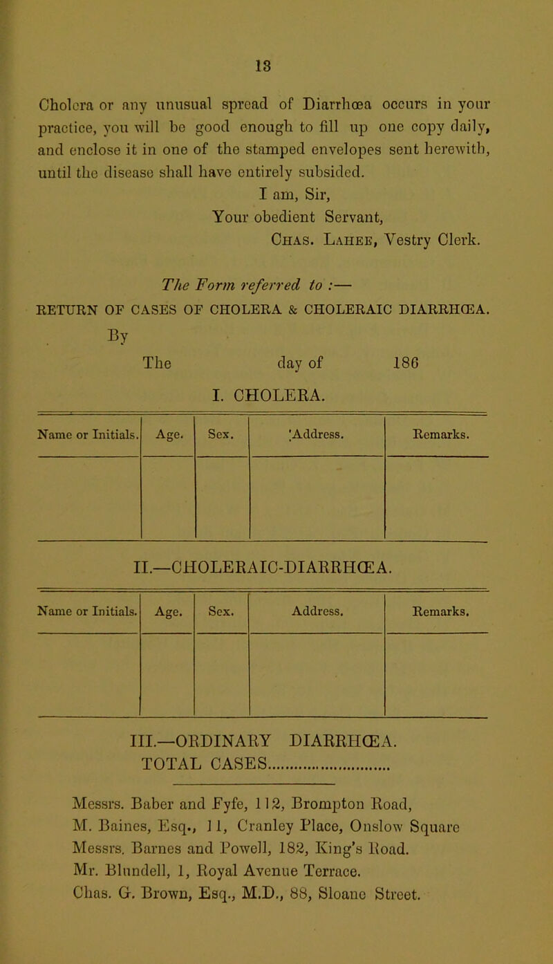 18 Cholera or any i;nusual spread of Diarrhoea occurs in your practice, you will bo good enough to fill uij one copy daily, and enclose it in one of the stamped envelopes sent herewith, until the disease shall have entirely subsided. I am. Sir, Your obedient Servant, Chas. Lahee, Vestry Clerk. The Form referred to :— RETURN OF CASES OF CHOLERA & CHOLERAIC DIARRIKEA. By The day of 186 I. CHOLERA. Name or Initials. Age. Sex. ^Address. Remarks. II.—CHOLERAIC-DIARRHCEA. Name or Initials. Age. Sex. Address, Remarks. III.—ORDINARY DIARRHOEA. TOTAL CASES Messrs. Baber and Eyfe, 112, Brompton Road, M. Baines, Esq., 11, Cranley Place, Onslow Square Messrs. Barnes and Powell, 182, King’s Road. Mr. Blundell, 1, Royal Avenue Terrace. Chas. G. Brown, Esq., M.D., 88, Sloanc Street.