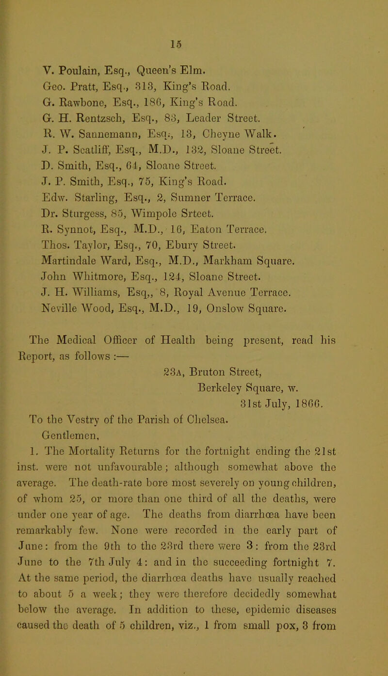 V. Poulain, Esq., Queen’s Elm. Geo. Pratt, Esq., 313, King’s Koacl. G. Rawbone, Esq., 186, King’s Road. G. H. Rentzsch, Esq., 83, Leader Street. R. W. Saunemann, Esq.-, 13, Cheyiie Walk. J. P. Scalliff, Esq., M.D., 132, Sloane Street. D. Smith, Esq., 64, Sloane Street. J. P. Smith, Esq., 76, King’s Road. Edw. Starling, Esq., 2, Sumner Terrace. Dr. Sturgess, 85, Wimpole Srteet. R. Synnot, Esq., M.D., 16, Eaton Terrace. Thos. Taylor, Esq., 70, Ebury Street. Martindale Ward, Esq., M.D., Markham Square. John Whitmore, Esq., 124, Sloane Street. J. H. Williams, Esq,, 8, Royal Avenue Terrace. Neville Wood, Esq., M.D., 19, Onslow Square. The Medical Officer of Health being present, read his Report, as follows :— 23a, Bruton Street, Berkeley Square, w. 31st July, 1866. To the Vestry of the Parish of Chelsea. Gentlemen, 1. The Mortality Returns for the fortnight ending the 21st inst. were not unfavourable; although somewhat above the average. The death-rate bore most severely on young children, of whom 25, or more than one third of all the deaths, were under one year of age. The deaths from diarrhoea have been remarkably few. None were recorded in the early part of June: from the 9th to the 23rd there were 3: from the 23rd June to the 7th July 4: and in the succeeding fortnight 7. At the same period, the diarrhoea deaths have usually reached to about 5 a week; they were therefore decidedly somewhat below tbe average. In addition to these, epidemic diseases caused the death of 5 children, viz., 1 from small pox, 3 from