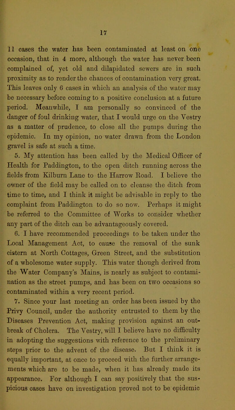 11 cases the water has been contaminated at least on one occasion, that in 4 more, although the water has never been complained of, yet old and dilapidated sewers are in such proximity as to render the chances of contamination very great. This leaves only 6 cases in which an analysis of the water may be necessary before coming to a positive conclusion at a future period. Meanwhile, I am personally so convinced of the danger of foul drinking water, that I would urge on the Vestry as a matter of prudence, to close all the pumps during the epidemic. In my opinion, no water drawn from the London gi'avel is safe at such a time. 6. My attention has been called by the Medical Officer of Health for Paddington, to the open ditch running across the fields from Kilburn Lane to the Harrow Eoad. I believe the owner of the field may be called on to cleanse the ditch from time to time, and I think it might be advisable in reply to the complaint from Paddington to do so now. Perhaps it might be referred to the Committee of Works to consider whether any part of the ditch can be advantageously covered. 6. I have recommended proceedings to be taken under the Local Management Act, to cause the removal of the sunk cistern at North Cottages, Green Street, and the substitution of a wholesome water supply. This water though derived from the Water Company’s Mains, is nearly as subject to contami- nation as the street pumps, and has been on two occasions so contaminated within a very recent period. 7. Since your last meeting an order has been issued by the Privy Council, under the authority entrusted to them by the Diseases Prevention Act, making provision against an out- break of Cholera. The Vestry, will I believe have no difficulty in adopting the suggestions with reference to the preliminary steps prior to the advent of the disease. But I think it is equally important, at once to proceed with the further arrange- ments which are to be made, when it has already made its appearance. For although I can say positively that the sus- picious cases have on investigation proved not to be epidemic