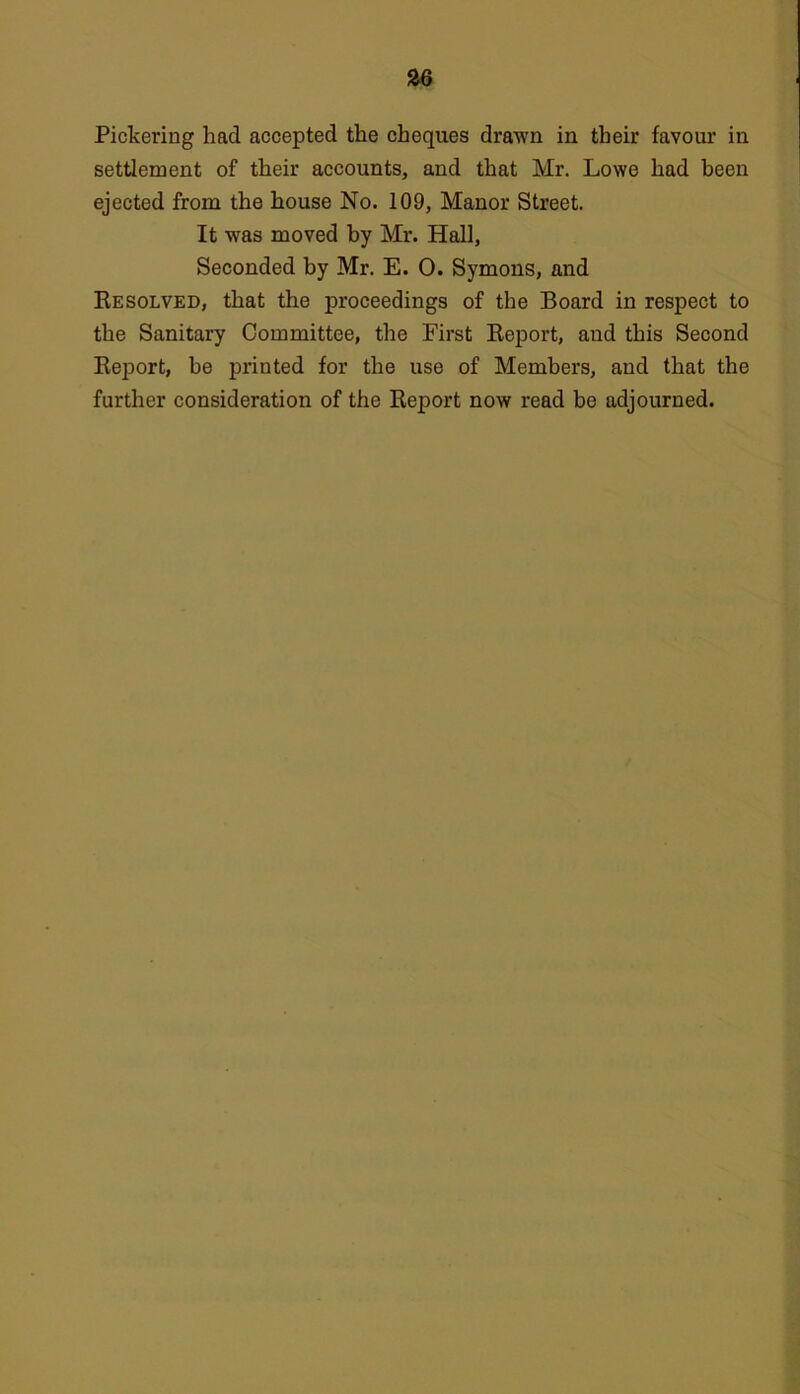 Pickering had accepted the cheques drawn in their favour in settlement of their accounts, and that Mr. Lowe had been ejected from the house No. 109, Manor Street. It was moved by Mr. Hall, Seconded by Mr. E. 0. Symons, and Resolved, that the proceedings of the Board in respect to the Sanitary Committee, the Eirst Report, and this Second Report, be printed for the use of Members, and that the further consideration of the Report now read be adjourned.