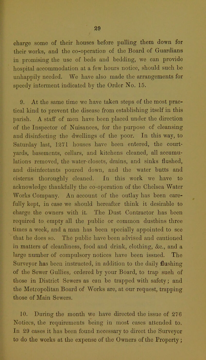 charge some of their houses before pulling them down for their works, and the co-operation of the Board of Guardians in jn-omising the use of beds and bedding, we can provide hospital accommodation at a few hours notice, should such be unhappily needed. We have also made the arrangements for speedy interment indicated by the Order No. 15. 9. At the same time we have taken steps of the most prac- tical kind to prevent the disease from establishing itself in this parish. A staff of men have been placed under the direction of the Inspector of Nuisances, for the purpose of cleansing and disinfecting the dwellings of the poor. In this way, to Saturday last, 1271 houses have been entered, the court- yards, basements, cellars, and kitchens cleaned, all accumu- lations removed, the water-closets, drains, and sinks flushed, and disinfectants poured down, and the water butts and cisterns thoroughly cleaned. In this work we have to acknowledge thankfully the co-operation of the Chelsea Water Works Company. An account of the outlay has been care- fully kept, in case we should hereafter think it desirable to charge the owners with it. The Dust Contractor has been required to empty all the public or common dustbins three times a week, and a man has been specially appointed to see that he does so. The public have been advised and cautioned in matters of cleanliness, food and drink, clothing, &c., and a large number of compulsory notices have been issued. The Surveyor has been instructed, in addition to the daily flushing of the Sewer Gullies, ordered by your Board, to trap such of those in District Sewers as can be trapped with safety; and the Metropolitan Board of Works arc, at our request, trapping those of Main Sewers. 10. During the month we have directed the issue of 276 Notices, the requirements being in most cases attended to. In 29 cases it has been found necessary to direct the Surveyor to do the works at the expense of the Owners of the Property ;
