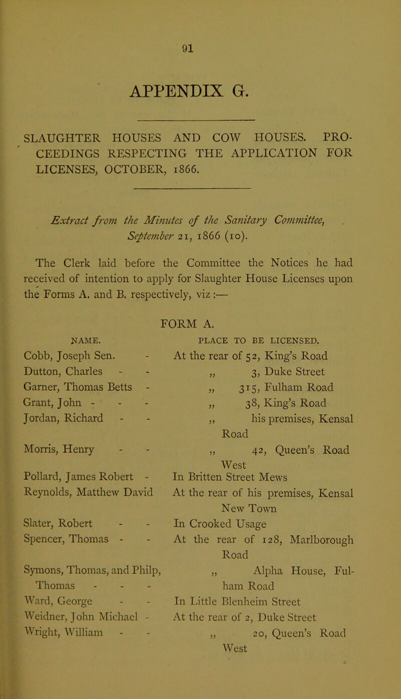 APPENDIX G. SLAUGHTER HOUSES AND COW HOUSES. PRO- CEEDINGS RESPECTING THE APPLICATION FOR LICENSES, OCTOBER, 1866. Extract from the Minutes of the Sanitary Committee, Septe7nber 21, 1866 (10). The Clerk laid before the Committee the Notices he had received of intention to apply for Slaughter House Licenses upon the Forms A. and B. respectively, viz :— FORM A. NAME. Cobb, Joseph Sen. Dutton, Charles Gamer, Thomas Betts Grant, John - - - Jordan, Richard Morris, Henry Pollard, James Robert - Reynolds, Matthew David Slater, Robert Spencer, Thomas - Symons, Thomas, and Philp, Thomas Ward, George Weidner, J ohn Michael - Wright, William PLACE TO BE LICENSED. At the rear of 52, King’s Road „ 3, Duke Street „ 315, Fulham Road „ 38, King’s Road ,, his premises, Kensal Road „ 42, Queen’s Road West In Britten Street Mews At the rear of his premises, Kensal New ToAvn In Crooked Usage At the rear of 128, Marlborough Road „ Alpha House, Ful- ham Road In Little Blenheim Street At the rear of 2, Duke Street „ 20, Queen’s Road West