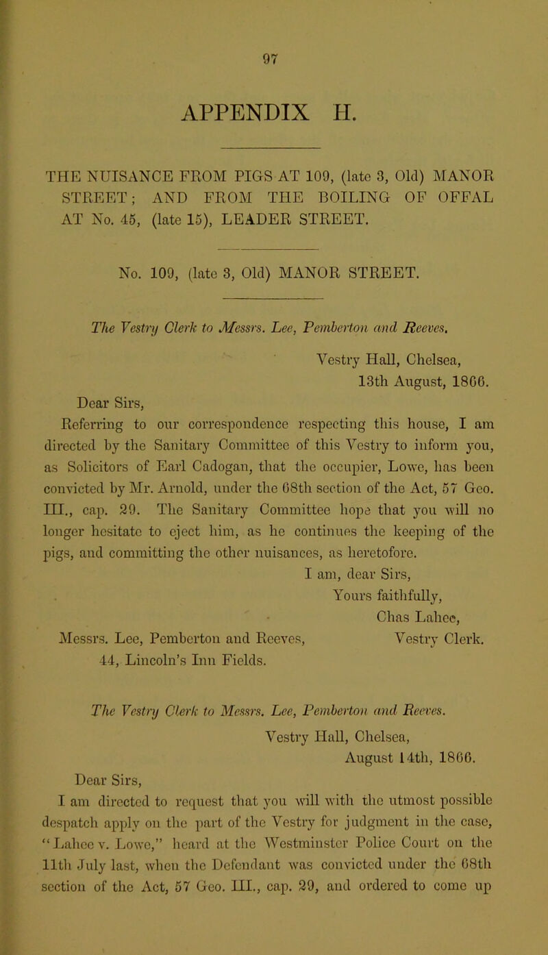 APPENDIX H. THE NUISANCE FROM PIGS AT 109, (late 3, Old) MANOR STREET; AND FROM THE BOILING OF OFFAL AT No. 45, (late 15), LEADER STREET. No. 109, (late 3, Old) MANOR STREET. The Vestry Clerk to Alessrs. Lee, Pemberton and Reeves. Vestry Hall, Chelsea, 13th August, 1800. Dear Sirs, Referring to our correspondence respecting this house, I am directed by the Sanitary Committee of this Vestry to inform you, as Solicitors of Earl Cadogan, that the occupier, Lowe, has been convicted by Mr. Arnold, under the 08th section of the Act, 67 Geo. m., cap. 29. The Sanitary Committee hope that you will no longer hesitate to eject him, as he continues the keeping of the pigs, and committing the other nuisances, as lieretofore. I am, dear Sirs, Yours faithfully, Chas Lahce, Messrs. Lee, Pemberton and Reeves, Vestry Clerk. 14, Lincoln’s Inn Fields. The Vestry Clerk to Messrs, Lee, Pemberton and Reeves. Vestry Hall, Chelsea, August 14th, 1800. Dear Sirs, I am directed to request that you will with the utmost possible despatch apply on the part of the Vestry for judgment in tlie case, “ liahec V. Lowe,” lieard at the Westminster Police Court on the lltli July last, wlien tlie Defendant was convicted under the 08th section of the Act, 57 Geo. 111., cap. 29, and ordered to come up