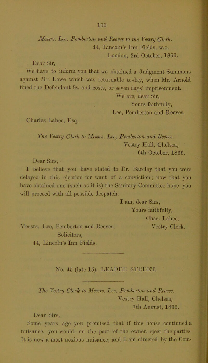 loo Messrs. Lee, Pemberton and Reeves to the Vestnj Clerk. 44, Lincoln’s Inn Fields, w.c. London, 3rd October, I860. Dear Sir, We have to inform j'ou that we obtained a Judgment Summons against Mr. Lowe wbicli was returnable to-daj^, when Mr. Arnold fined the Defendant 8s. and costs, or seven days’ imprisonment. We are, dear Sir, . Yours faithfully, Lee, Pemberton and Reeves. Charles Lahee, Esq. 2'he Vestnj Clerk to Messrs. Lee, Pemberton and Reeves. Vestry Hall, Chelsea, Gth October, 1866. Dear Sirs, I believe that you have stated to Dr. Barclay that you were delayed in this ejection for want of a conviction; now that you have obtained one (such as it is) the Sanitary Committee hope you will proceed with all possible despatch. I am, dear Sirs, Yours faithfully, Chas. Lahee, Messrs. Lee, Pemberton and Reeves, Vestry Clerk. Solicitors, 44, Lincoln’s Inn Fields. No. 45 (late 15), LEADER STREET. The Vestnj Clerk to Messrs. Lee, Pemberton and Reeves. Vestry IIaU, Chelsea, 7tli August, 1866. Dear Sirs, Some years ago you promised that if this house continued a nuisance, you would, on the i)art of the owner, eject the parties. It is now a most noxious nuisance, and I am directed by the Com-