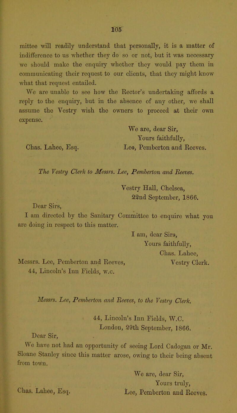 106 mittee wtII readily understand that personally, it is a matter of indifference to us whether they do so or not, but it was necessary we should make the enquiry whether they would pay them in communicating their request to our clients, that they might know what that request entailed. We are unable to see how the Rector’s undertaking affords a reply to the enquiry, hut in the absence of any other, we shall assume the Vestry wish the owners to proceed at their OAvn expense. We are, dear Sir, Yours faithfully, Chas. Lahee, Esq. Lee, Pemberton and Reeves. The Vestry Clerk to Afessrs, Lee, Pemberton and Beeves, Vestry Hall, Chelsea, 22nd September, 1866. Dear Sirs, I am directed by the Sanitary Committee to enquire what you are doing in respect to this matter. I am, dear Sirs, Yours faithfully, Chas. Lahee, Messrs. Lee, Pemberton and Reeves, Vestry Clerk. 44, Lincoln’s Inn Fields, w.c. Messrs. Lee, PembeHon and Beeves, to the Vestry Clerk. 44, Lincoln’s Inn Fields, W.C. London, 29th September, 1866. Dear Sir, We have not had an opportunity of seeing Lord Cadogan or Mr. Sloane Stanley since this matter arose, owing to their being absent from town. We are, dear Sir, Yours truly,