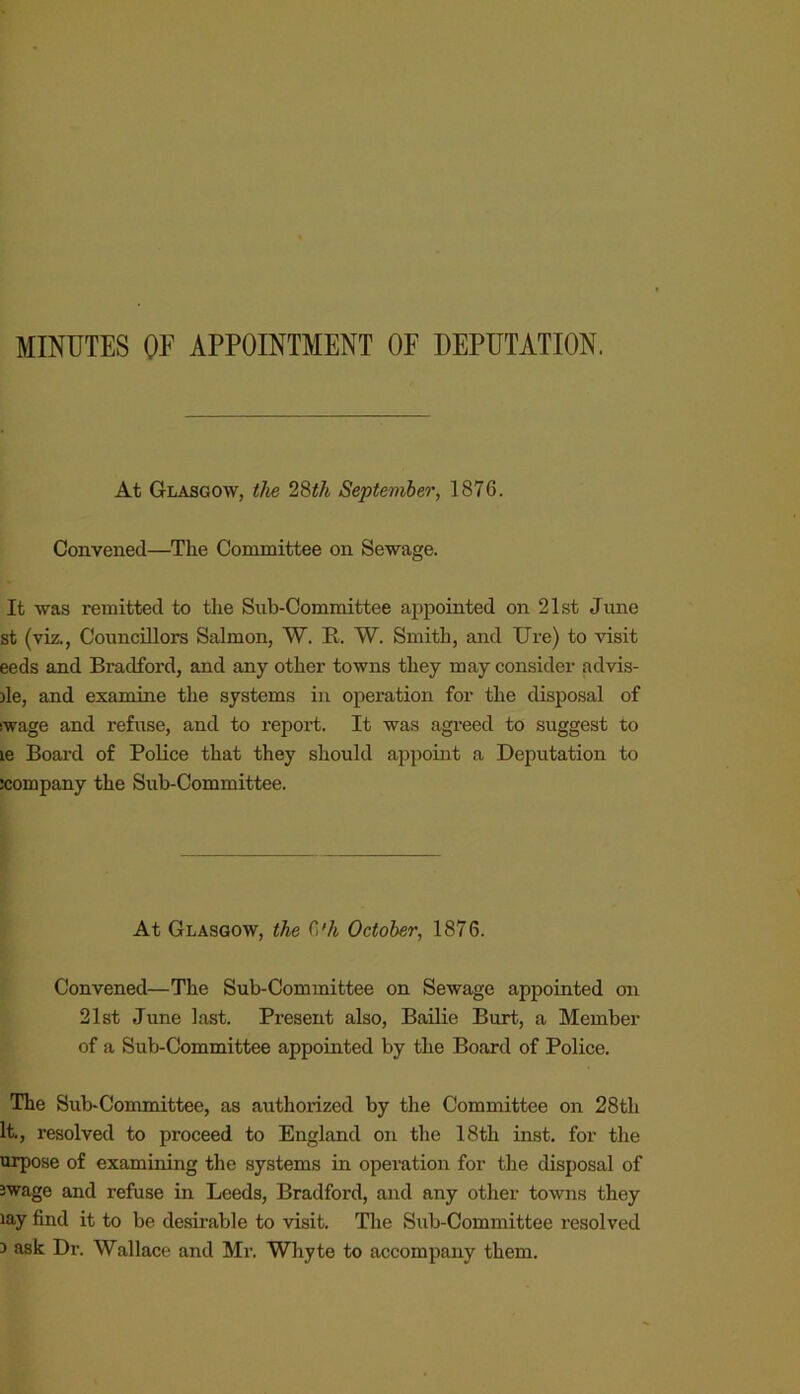 MINUTES OE APPOINTMENT OF DEPUTATION. At Glasgow, the 28iA September, 1876. Convened—The Committee on Sewage. It was remitted to the Sub-Committee appointed on 21st June st (viz., Councillors Salmon, W. R. W. Smith, and Ure) to visit eeds and Bradford, and any other towns they may consider advis- )le, and examine the systems in operation for the disposal of swage and refuse, and to report. It was agreed to suggest to le Board of Police that they should appoint a Deputation to company the Sub-Committee. At Glasgow, the 6 Vi October, 1876. Convened—The Sub-Committee on Sewage appointed on 21st June last. Pi’esent also. Bailie Burt, a Member of a Sub-Committee appointed by the Board of Police. The Sub-Committee, as authorized by the Committee on 28th It., resolved to proceed to England on the 18th inst. for the urpose of examining the systems in operation for the disposal of Jwage and refuse in Leeds, Bradford, and any other towns they lay find it to be desirable to visit. The Sub-Committee resolved