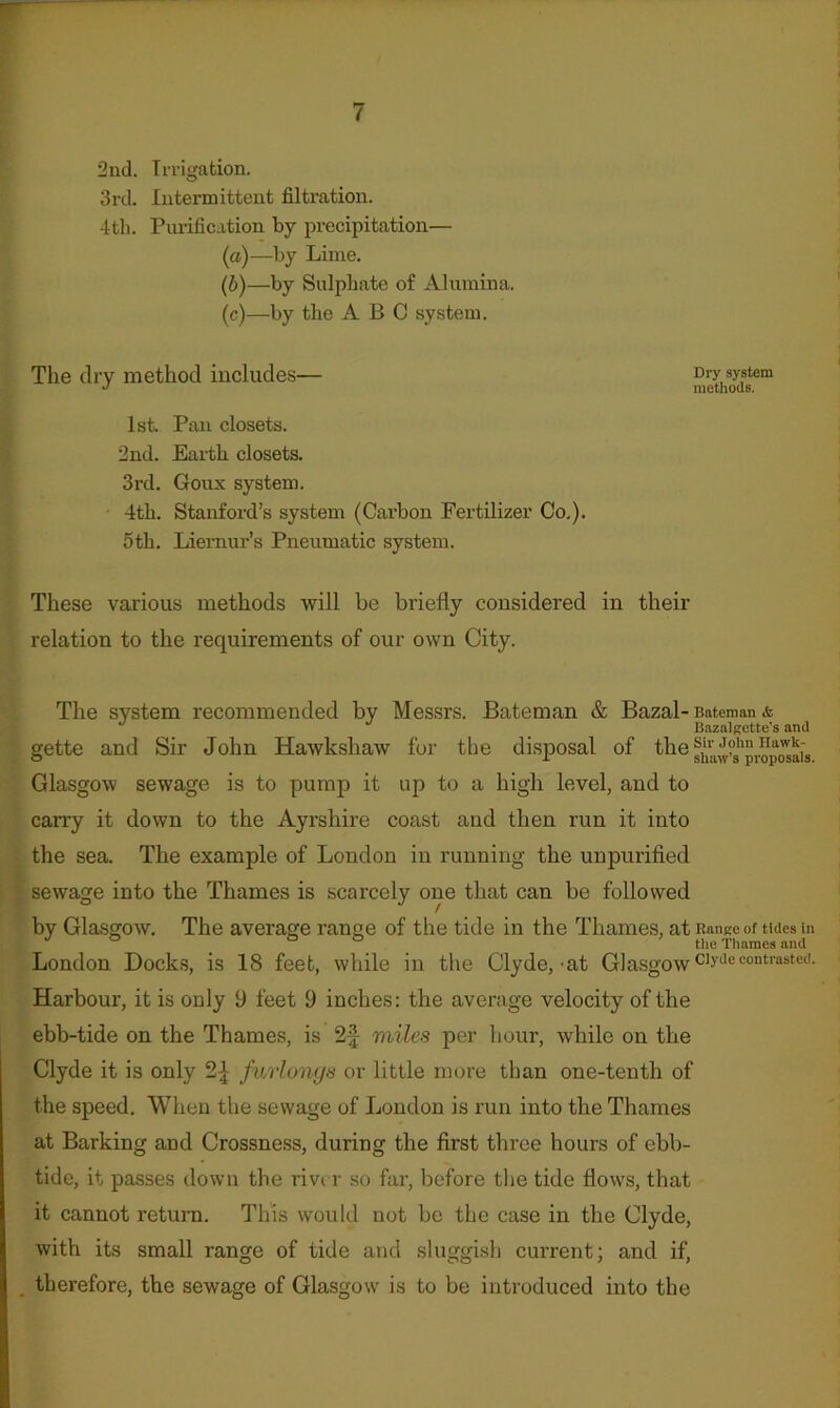 2nd. Irrigation. 3rd. Intermittent filtration. 4th. Purification by precipitation— (а) —by Lime. (б) —by Sulphate of Alumina. (c)—by the ABC system. Tlie dry method includes— 1st. Pan closets. 2nd. Earth closets. 3i’d. Goux system. 4th. Stanford’s system (Carbon Fertilizer Co,). 5th. Liemur’s Pneumatic system. These various methods will be briefly considered in their relation to the requirements of our own City. Dry system methods. The system recommended by Messrs. Bateman & Bazal- Bateman & Bazalgette’s and gette and Sir John Hawkshaw for the disposal of fhe Glasgow sewage is to pump it up to a high level, and to carry it down to the Ayrshire coast and then run it into the sea. The example of London in running the unpurified sewage into the Thames is scarcely one that can be followed by Glasgow. The average range of the tide in the Thames, at Ranee of tides in , , , tlie Tliaraes and London Docks, is 18 feet, while in the Clyde,-at Glasgow^b-decontrasted. Harbour, it is only 9 feet 9 inches: the average velocity of the ebb-tide on the Thames, is 2f miles per hour, while on the Clyde it is only 2^ furlongs or little more than one-tenth of the speed. When the sewage of London is run into the Thames at Barking and Crossness, during the first three hours of ebb- tide, it passes down the rivt r so far, before tlie tide flows, that it cannot return. This would not be the case in the Clyde, with its small range of tide and sluggish current; and if, , therefore, the sewage of Glasgow is to be introduced into the