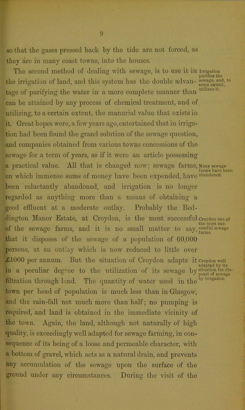 so that the gases pressed back by the tide are not forced, as they are in many coast towns, into the houses. The second method of dealing with sewage, is to use it in iiTigation purifies the the irrigation of land, and this system has the double advan- tage of purifying the water in a more complete manner than can be attained by any process of chemical treatment, and of, utilizing, to a certain extent, the manurial value that exists in it. Great hopes were, a few years ago,entertained that in irriga- tion had been found the grand solution of the sewage question, and companies obtained from various towns concessions of the sewage for a term of years, as if it were an article possessing a practical value. All that is changed now; sewage farms. Many sewage farms have been on which immense sums of money have been expended, have iibandoned. been reluctantly abandoned, and irrigation is no longer regarded as anything more than a means of obtaining a good elSuent at a moderate outlay. Probably the Bed- dington Manor Estate, at Croydon, is the most successfidcroydononeof the most suc- of the sewage farms, and it is no small matter to say,'essfui sewage that it disposes of the sewage of a population of 60,000 persons, at an outlay which is now reduced to little over £1000 per annum. But the situation of Croydon adapts it Croydon weii adapted by its in a peculiar degree to the utilization of its sewage by filtration through land. The quantity of water used in the town per head of population is much less than in Glasgow, and the rain-fall not much more than half; no pumping is required, and land is obtained in the immediate vicinity of the town. Again, the land, although not naturally of high quality, is exceedingly Avell adapted for sewage farming, in con- sequence of its being of a loose and permeable character, with a bottom of gravel, which acts as a natural drain, and prevents any accumulation of the sewage upon the surface of the ground under any circumstances. During the visit of the