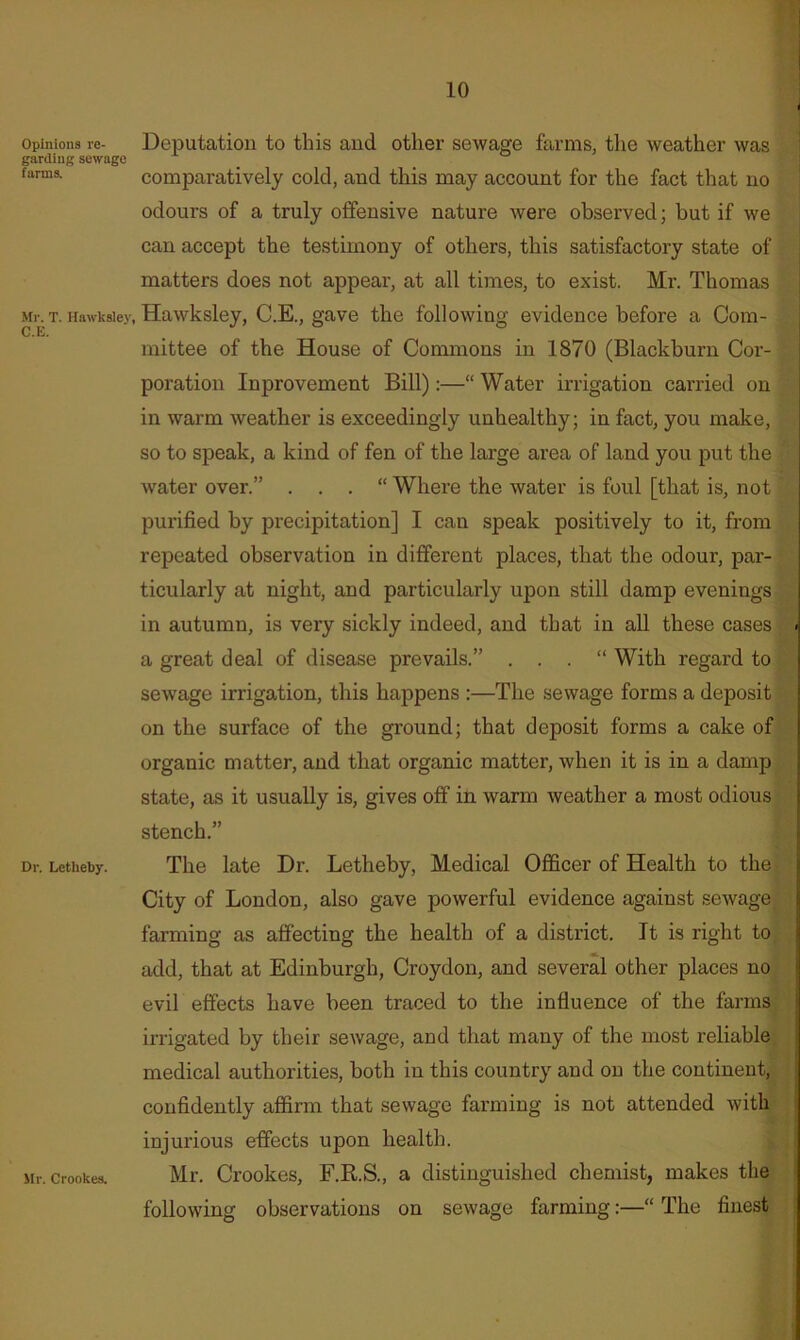 Opinions re- Deputation to this and other sewage farms, tlie weather was garding sewage ° farms. Comparatively cold, and this may account for the fact that no j odours of a truly offensive nature were observed; but if we can accept the testimony of others, this satisfactory state of matters does not appear, at all times, to exist. Mr. Thomas Mr. T. Hawksiey, Hawksley, C.E., gave the following evidence before a Com- mittee of the House of Commons in 1870 (Blackburn Cor- poration Inprovement Bill):—“ Water irrigation carried on | in warm weather is exceedingly unhealthy; in fact, you make, , so to speak, a kind of fen of the large area of land you put the . water over.” . . . “ Where the water is foul [that is, not purified by precipitation] I can speak positively to it, from repeated observation in different places, that the odour, par- ticularly at night, and particularly upon still damp evenings in autumn, is very sickly indeed, and that in all these cases < a great deal of disease prevails.” . . . “ With regard to I sewage irrigation, this happens :—The sewage forms a deposit I on the surface of the ground; that deposit forms a cake of 1 organic matter, and that organic matter, when it is in a damp ; state, as it usually is, gives off in warm weather a most odious ! stench.” Dr. Letheby. The late Dr. Letheby, Medical Officer of Health to the City of London, also gave powerful evidence against sewage t farming as affecting the health of a district. It is right to 'j add, that at Edinburgh, Croydon, and several other places no evil effects have been traced to the influence of the farms irrigated by their sewage, and that many of the most reliable medical authorities, both in this country and on the continent, confidently affirm that sewage farming is not attended with injurious effects upon health. Mr. Crookes. Mr. Crookes, F.R.S., a distinguished chemist, makes the following observations on sewage farming:—“ The finest