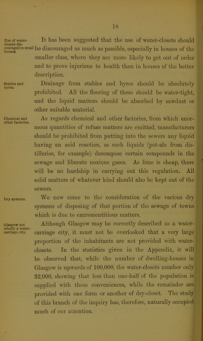 Stables and byres. Chemical and other factories. Use of water- It has been suggested that the use of water-closets should closets dis- houser^**™^'^® discouraged as much as possible, especially in houses of the smaller class, where they are more likely to get out of order and to prove injurious to health than in houses of the better descrij)tion. % Drainage from stables and byres should be absolutely prohibited. All the flooring of these should be water-tight, and the liquid matters should be absorbed by sawdust or other suitable material. As regards chemical and other factories, from which enor- mous quantities of refuse matters are emitted, manufacturers should be prohibited from putting into the sewers any liquid having an acid reaction, as such liquids (pot-ale from dis- tilleries, for example) decompose certain compounds in the sewage and liberate noxious gases. As lime is cheap, there will be no hardship in carrying out this regulation. All solid matters of whatever kind should also be kept out of the sewers. We now come to the consideration of the various dry systems of disposing of that portion of the sewage of towns which is due to excrementitious matters. Although Glasgow may be correctly described as a water- carriage city, it must not be overlooked that a very large proportion of the inhabitants are not provided with water- closets. In the statistics given in the Appendix, it will be observed that, while the number of dwelling-houses in Glasgow is upwards of 100,000, the water-closets number only. 32,000, showing that less than one-half of the population is supplied with these conveniences, while the remainder are provided with one form or another of dry-closet. The study^ of this branch of the inquiry has, therefore, naturally occupied much of our attention. Dry systems. Glasgow not wholly a water- carriage city.