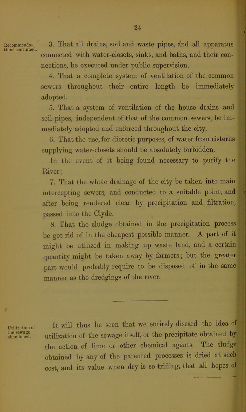 24« Recommenda- tions continued. Utilization of the sewage abandoned. 3. That all drains, soil and waste pipes, and all apparatus connected with water-closets, sinks, and baths, and their con- nections, he executed under public supervision. 4. That a complete system of ventilation of the common sewers throughout their entire length be immediately adopted. 5. That a system of ventilation of the house drains and soil-pipes, independent of that of the common sewers, be im- mediately adopted and enforced throughout the city. 6. That the use, for dietetic purposes, of water from cisterns supplying water-closets should be absolutely forbidden. In the event of it being found necessary to purify the River; 7. That the whole drainage of the city be taken into main intercepting sewers, and conducted to a suitable point, and after being rendered clear by precipitation and filtration, passed into the Clyde. 8. That the sludge obtained in the precipitation process be got rid of in the cheapest possible manner. A part of it might be utilized in making up waste land, and a certain quantity might be taken away by farmers; but the greater part would probably require to be disposed of in the same manner as the dredgings of the river. It will thus be seen that we entirely discard the idea of utilization of the sewage itself, or the precipitate obtained by the action of lime or other chemical agents. The sludge obtained by any of the patented processes is dried at such cost, and its value when dry is so trifling, that all hopes of