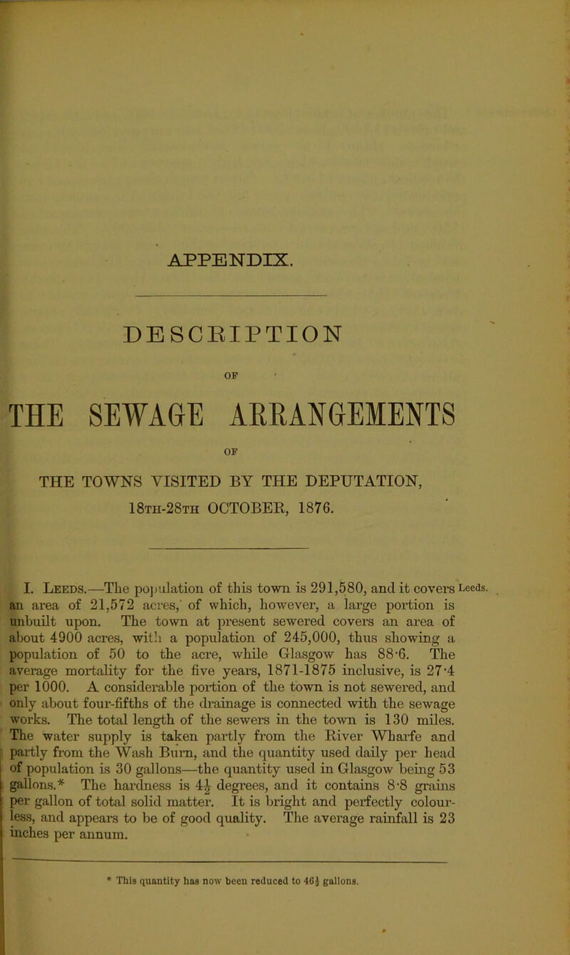 APPENDIX. DESCRIPTION OF THE SEWAGE ARRANGEMENTS OF THE TOWNS VISITED BY THE DEPUTATION, 18th-28th OCTOBER, 1876. I. Leeds.—The pojmlation of this town is 291,580, and it covers Leeds, an area of 21,572 acres,' of which, however, a large portion is unbuilt upon. The to^vn at present sewered covers an area of about 4900 acres, willi a population of 245,000, thus showing a population of 50 to the acre, while Glasgow has 88'6. The average mortality for the five years, 1871-1875 inclusive, is 27'4 per 1000. A considerable portion of the town is not sewered, and only about four-fifths of the drainage is connected with the sewage works. The total length of the sewers in the town is 130 miles. The water supply is taken partly from the River Wharfe and partly from the Wash Bum, and the quantity used daily per head of population is 30 gallons—the quantity used in Glasgow being 53 gallons. The hardness is 4^ degrees, and it contains 8-8 grains per gallon of total solid matter. It is bright and perfectly colour- less, and appears to be of good quality. The average rainfall is 23 inches per annum. * This quantity has now been reduced to 46i gallons.